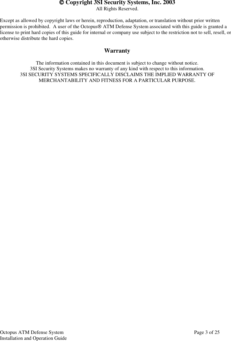 Octopus ATM Defense SystemInstallation and Operation Guide Page 3 of 25 Copyright 3SI Security Systems, Inc. 2003All Rights Reserved.Except as allowed by copyright laws or herein, reproduction, adaptation, or translation without prior writtenpermission is prohibited.  A user of the Octopus ATM Defense System associated with this guide is granted alicense to print hard copies of this guide for internal or company use subject to the restriction not to sell, resell, orotherwise distribute the hard copies.WarrantyThe information contained in this document is subject to change without notice.3SI Security Systems makes no warranty of any kind with respect to this information.3SI SECURITY SYSTEMS SPECIFICALLY DISCLAIMS THE IMPLIED WARRANTY OFMERCHANTABILITY AND FITNESS FOR A PARTICULAR PURPOSE.