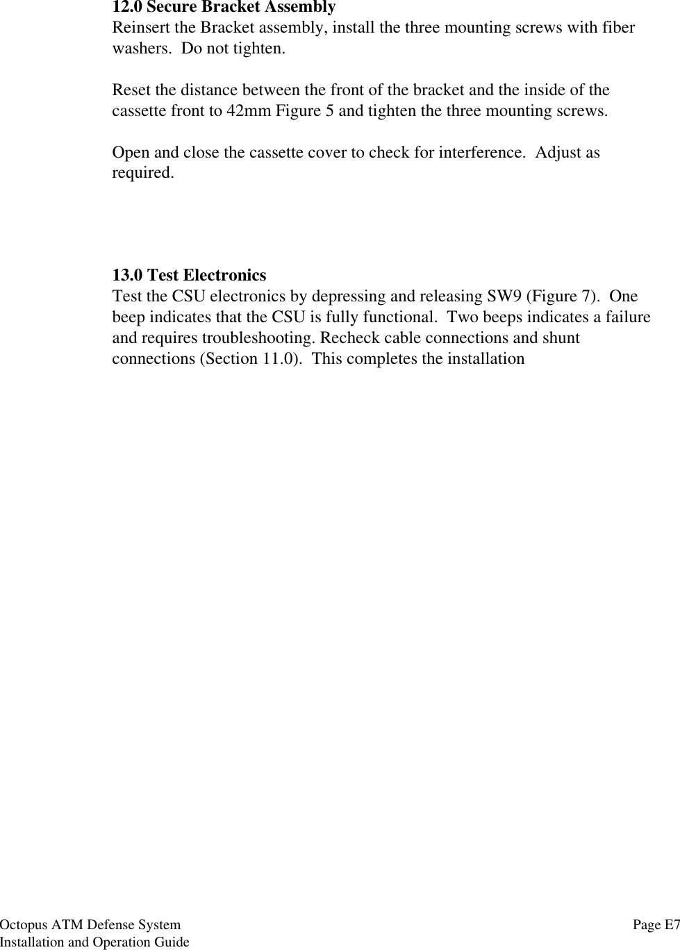 12.0 Secure Bracket AssemblyReinsert the Bracket assembly, install the three mounting screws with fiberwashers.  Do not tighten.Reset the distance between the front of the bracket and the inside of thecassette front to 42mm Figure 5 and tighten the three mounting screws.Open and close the cassette cover to check for interference.  Adjust asrequired.13.0 Test ElectronicsTest the CSU electronics by depressing and releasing SW9 (Figure 7).  Onebeep indicates that the CSU is fully functional.  Two beeps indicates a failureand requires troubleshooting. Recheck cable connections and shuntconnections (Section 11.0).  This completes the installationPage E7Octopus ATM Defense SystemInstallation and Operation Guide
