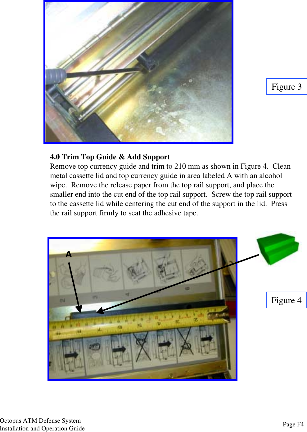 4.0 Trim Top Guide &amp; Add SupportRemove top currency guide and trim to 210 mm as shown in Figure 4.  Cleanmetal cassette lid and top currency guide in area labeled A with an alcoholwipe.  Remove the release paper from the top rail support, and place thesmaller end into the cut end of the top rail support.  Screw the top rail supportto the cassette lid while centering the cut end of the support in the lid.  Pressthe rail support firmly to seat the adhesive tape.Figure 4Figure 3APage F4Octopus ATM Defense SystemInstallation and Operation Guide