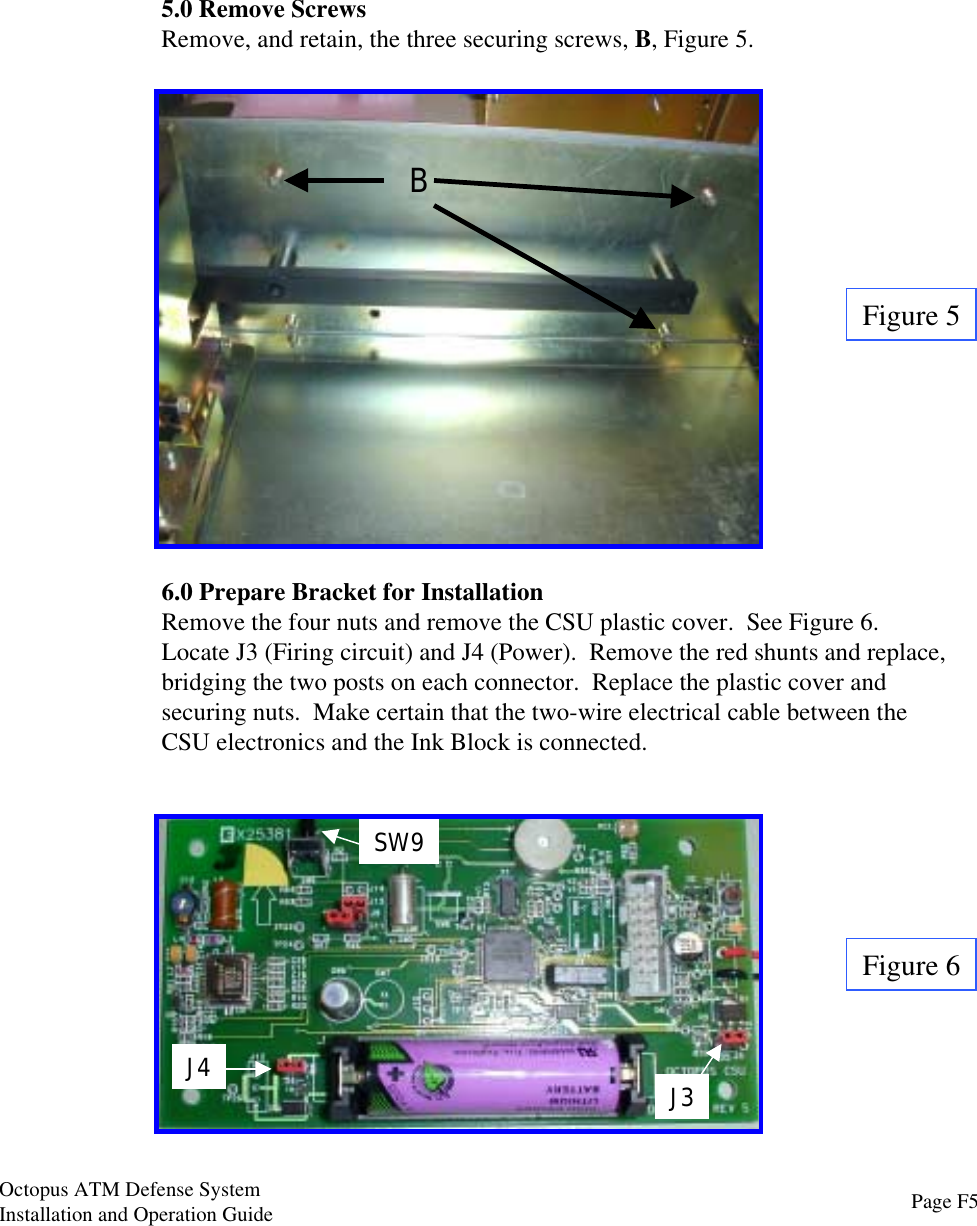 5.0 Remove ScrewsRemove, and retain, the three securing screws, B, Figure 5.Figure 5B6.0 Prepare Bracket for InstallationRemove the four nuts and remove the CSU plastic cover.  See Figure 6.Locate J3 (Firing circuit) and J4 (Power).  Remove the red shunts and replace,bridging the two posts on each connector.  Replace the plastic cover andsecuring nuts.  Make certain that the two-wire electrical cable between theCSU electronics and the Ink Block is connected.J4 J3SW9Figure 6Page F5Octopus ATM Defense SystemInstallation and Operation Guide