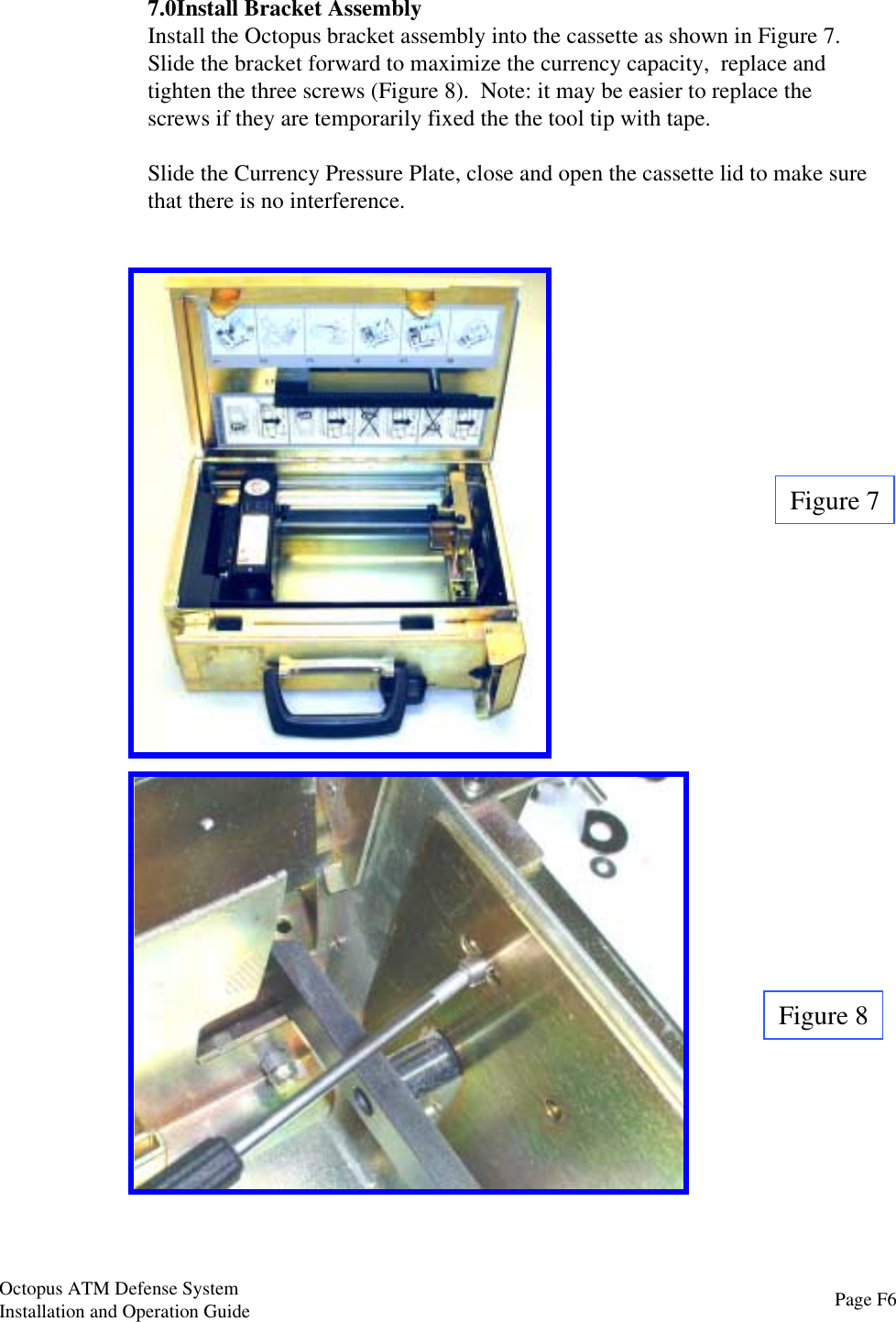 Figure 7Figure 87.0Install Bracket AssemblyInstall the Octopus bracket assembly into the cassette as shown in Figure 7.Slide the bracket forward to maximize the currency capacity,  replace andtighten the three screws (Figure 8).  Note: it may be easier to replace thescrews if they are temporarily fixed the the tool tip with tape.Slide the Currency Pressure Plate, close and open the cassette lid to make surethat there is no interference.Page F6Octopus ATM Defense SystemInstallation and Operation Guide