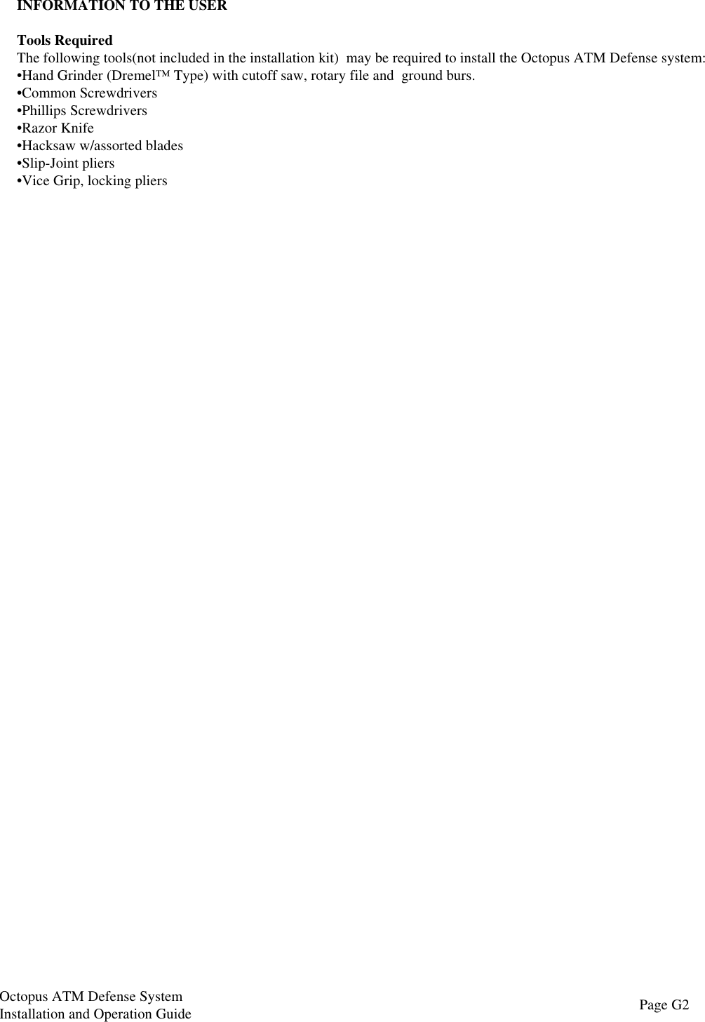 INFORMATION TO THE USERTools RequiredThe following tools(not included in the installation kit)  may be required to install the Octopus ATM Defense system:•Hand Grinder (Dremel™ Type) with cutoff saw, rotary file and  ground burs.•Common Screwdrivers•Phillips Screwdrivers•Razor Knife•Hacksaw w/assorted blades•Slip-Joint pliers•Vice Grip, locking pliersPage G2Octopus ATM Defense SystemInstallation and Operation Guide