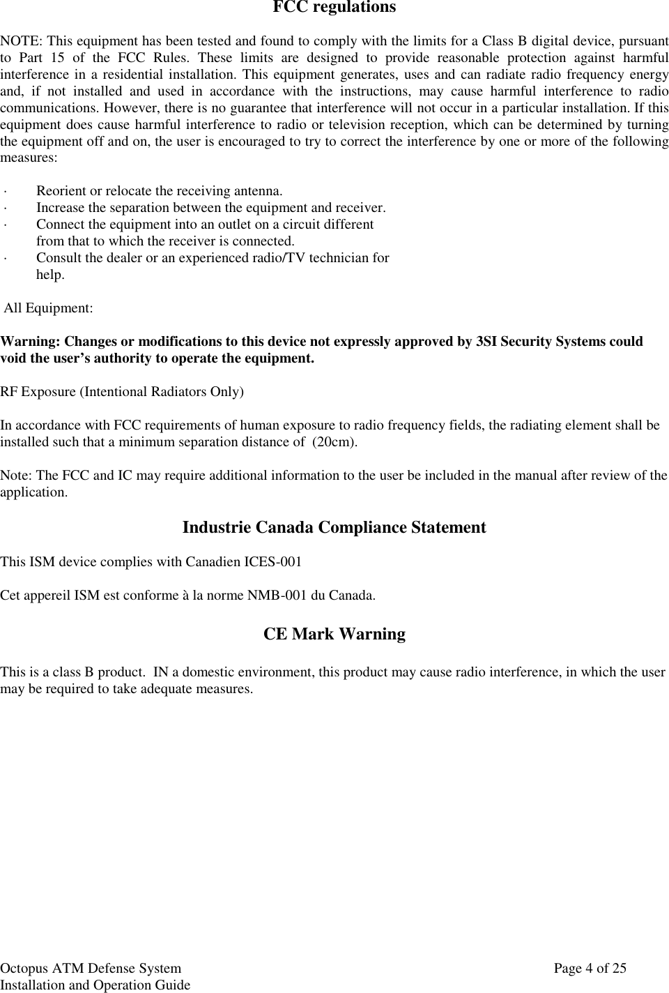 Octopus ATM Defense SystemInstallation and Operation Guide Page 4 of 25FCC regulationsNOTE: This equipment has been tested and found to comply with the limits for a Class B digital device, pursuantto Part 15 of the FCC Rules. These limits are designed to provide reasonable protection against harmfulinterference in a residential installation. This equipment generates, uses and can radiate radio frequency energyand, if not installed and used in accordance with the instructions, may cause harmful interference to radiocommunications. However, there is no guarantee that interference will not occur in a particular installation. If thisequipment does cause harmful interference to radio or television reception, which can be determined by turningthe equipment off and on, the user is encouraged to try to correct the interference by one or more of the followingmeasures: ·        Reorient or relocate the receiving antenna. ·        Increase the separation between the equipment and receiver. ·        Connect the equipment into an outlet on a circuit different          from that to which the receiver is connected. ·        Consult the dealer or an experienced radio/TV technician for          help.  All Equipment:Warning: Changes or modifications to this device not expressly approved by 3SI Security Systems couldvoid the user’s authority to operate the equipment.  RF Exposure (Intentional Radiators Only)In accordance with FCC requirements of human exposure to radio frequency fields, the radiating element shall beinstalled such that a minimum separation distance of  (20cm). Note: The FCC and IC may require additional information to the user be included in the manual after review of theapplication.Industrie Canada Compliance StatementThis ISM device complies with Canadien ICES-001Cet appereil ISM est conforme à la norme NMB-001 du Canada.CE Mark WarningThis is a class B product.  IN a domestic environment, this product may cause radio interference, in which the usermay be required to take adequate measures.
