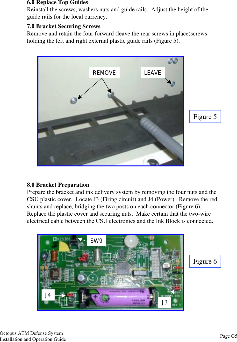 Figure 56.0 Replace Top GuidesReinstall the screws, washers nuts and guide rails.  Adjust the height of theguide rails for the local currency.7.0 Bracket Securing ScrewsRemove and retain the four forward (leave the rear screws in place)screwsholding the left and right external plastic guide rails (Figure 5).REMOVE LEAVE8.0 Bracket PreparationPrepare the bracket and ink delivery system by removing the four nuts and theCSU plastic cover.  Locate J3 (Firing circuit) and J4 (Power).  Remove the redshunts and replace, bridging the two posts on each connector (Figure 6).Replace the plastic cover and securing nuts.  Make certain that the two-wireelectrical cable between the CSU electronics and the Ink Block is connected.Figure 6J4 J3SW9Page G5Octopus ATM Defense SystemInstallation and Operation Guide