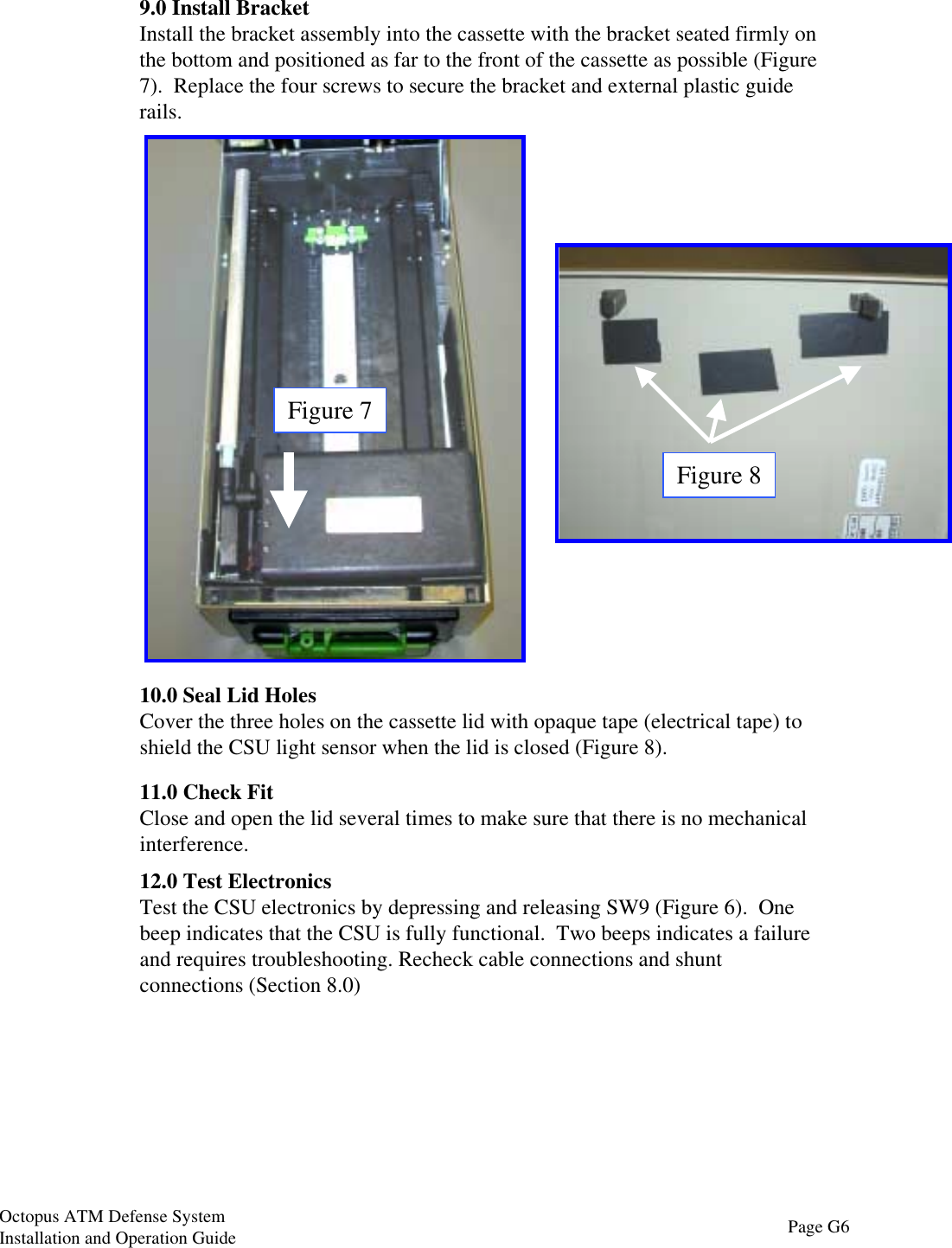 Figure 79.0 Install BracketInstall the bracket assembly into the cassette with the bracket seated firmly onthe bottom and positioned as far to the front of the cassette as possible (Figure7).  Replace the four screws to secure the bracket and external plastic guiderails.Figure 810.0 Seal Lid HolesCover the three holes on the cassette lid with opaque tape (electrical tape) toshield the CSU light sensor when the lid is closed (Figure 8).11.0 Check FitClose and open the lid several times to make sure that there is no mechanicalinterference.12.0 Test ElectronicsTest the CSU electronics by depressing and releasing SW9 (Figure 6).  Onebeep indicates that the CSU is fully functional.  Two beeps indicates a failureand requires troubleshooting. Recheck cable connections and shuntconnections (Section 8.0)Page G6Octopus ATM Defense SystemInstallation and Operation Guide
