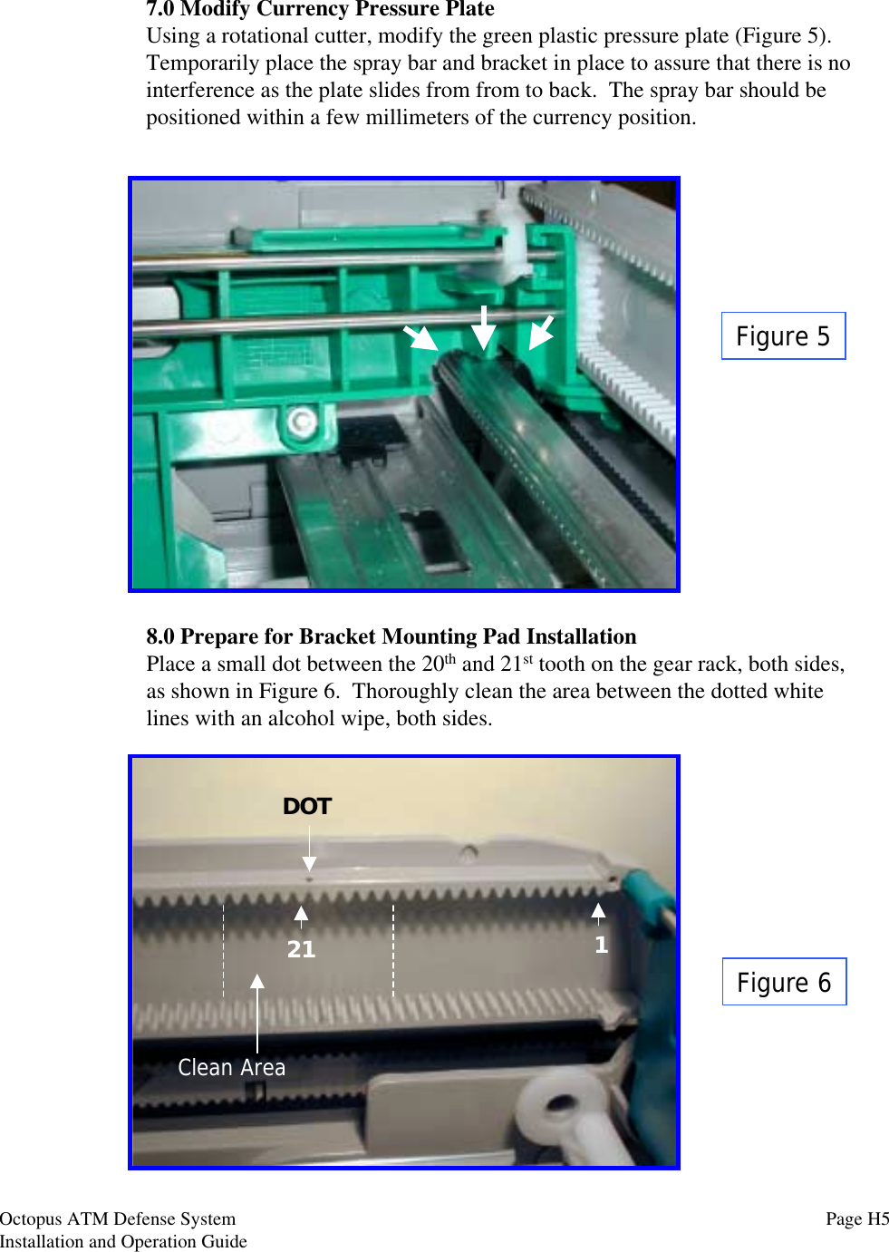 Figure 57.0 Modify Currency Pressure PlateUsing a rotational cutter, modify the green plastic pressure plate (Figure 5).Temporarily place the spray bar and bracket in place to assure that there is nointerference as the plate slides from from to back.  The spray bar should bepositioned within a few millimeters of the currency position.Figure 68.0 Prepare for Bracket Mounting Pad InstallationPlace a small dot between the 20th and 21st tooth on the gear rack, both sides,as shown in Figure 6.  Thoroughly clean the area between the dotted whitelines with an alcohol wipe, both sides.121DOTClean AreaOctopus ATM Defense SystemInstallation and Operation Guide Page H5