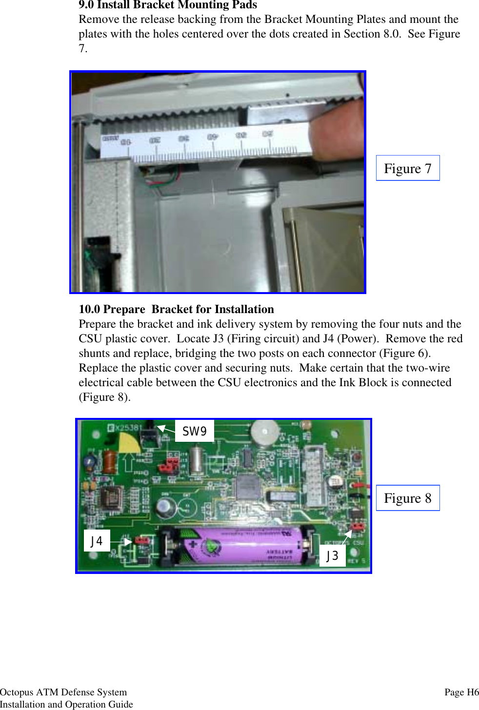 9.0 Install Bracket Mounting PadsRemove the release backing from the Bracket Mounting Plates and mount theplates with the holes centered over the dots created in Section 8.0.  See Figure7.Figure 712.0 Secure Bracket Assembly10.0 Prepare  Bracket for InstallationPrepare the bracket and ink delivery system by removing the four nuts and theCSU plastic cover.  Locate J3 (Firing circuit) and J4 (Power).  Remove the redshunts and replace, bridging the two posts on each connector (Figure 6).Replace the plastic cover and securing nuts.  Make certain that the two-wireelectrical cable between the CSU electronics and the Ink Block is connected(Figure 8).J4 J3SW9Figure 8Octopus ATM Defense SystemInstallation and Operation Guide Page H6