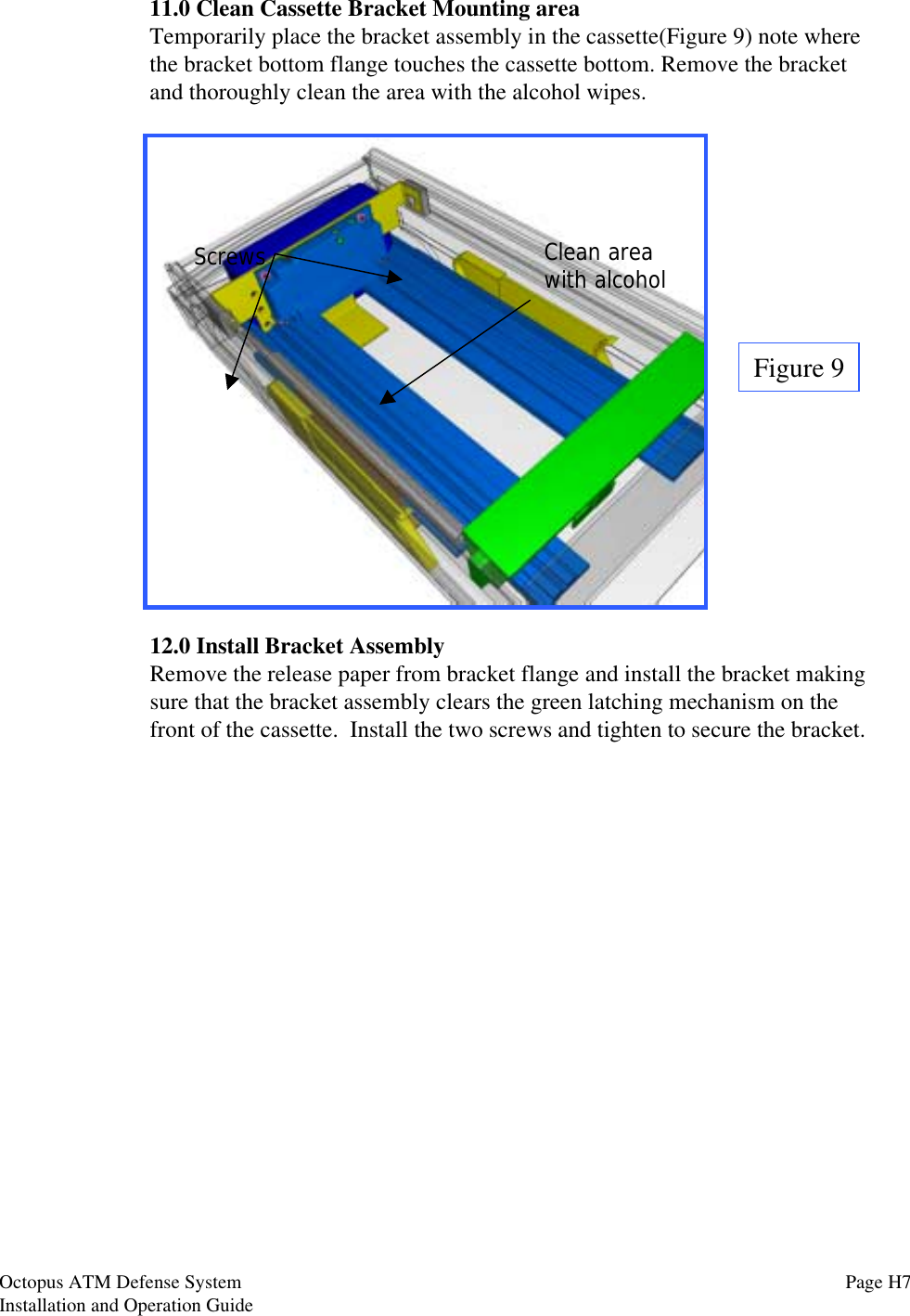 11.0 Clean Cassette Bracket Mounting areaTemporarily place the bracket assembly in the cassette(Figure 9) note wherethe bracket bottom flange touches the cassette bottom. Remove the bracketand thoroughly clean the area with the alcohol wipes.12.0 Install Bracket AssemblyRemove the release paper from bracket flange and install the bracket makingsure that the bracket assembly clears the green latching mechanism on thefront of the cassette.  Install the two screws and tighten to secure the bracket.Figure 9Clean areawith alcoholScrewsOctopus ATM Defense SystemInstallation and Operation Guide Page H7
