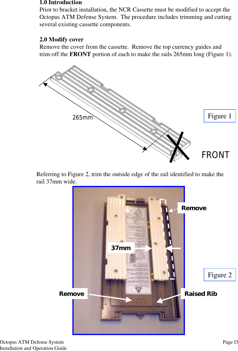 1.0 IntroductionPrior to bracket installation, the NCR Cassette must be modified to accept theOctopus ATM Defense System.  The procedure includes trimming and cuttingseveral existing cassette components.Figure 1Figure 22.0 Modify coverRemove the cover from the cassette.  Remove the top currency guides andtrim-off the FRONT portion of each to make the rails 265mm long (Figure 1).FRONTReferring to Figure 2, trim the outside edge of the rail identified to make therail 37mm wide.265mm37mmRemoveRemove Raised Rib Page I3Octopus ATM Defense SystemInstallation and Operation Guide