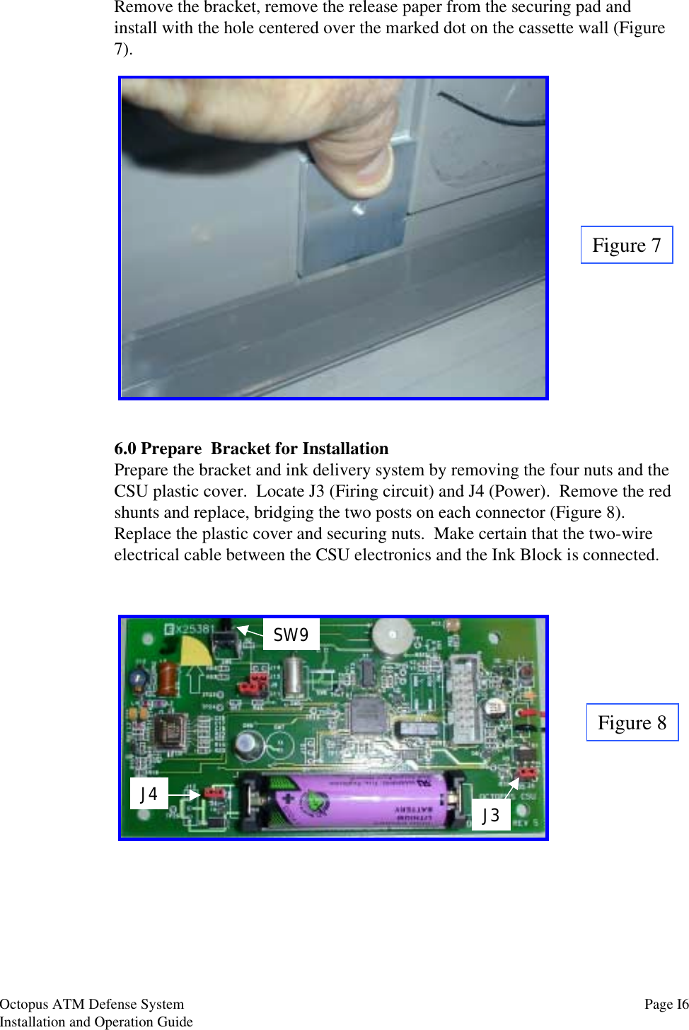 Remove the bracket, remove the release paper from the securing pad andinstall with the hole centered over the marked dot on the cassette wall (Figure7).Figure 76.0 Prepare  Bracket for InstallationPrepare the bracket and ink delivery system by removing the four nuts and theCSU plastic cover.  Locate J3 (Firing circuit) and J4 (Power).  Remove the redshunts and replace, bridging the two posts on each connector (Figure 8).Replace the plastic cover and securing nuts.  Make certain that the two-wireelectrical cable between the CSU electronics and the Ink Block is connected.Figure 8J4 J3SW9Page I6Octopus ATM Defense SystemInstallation and Operation Guide