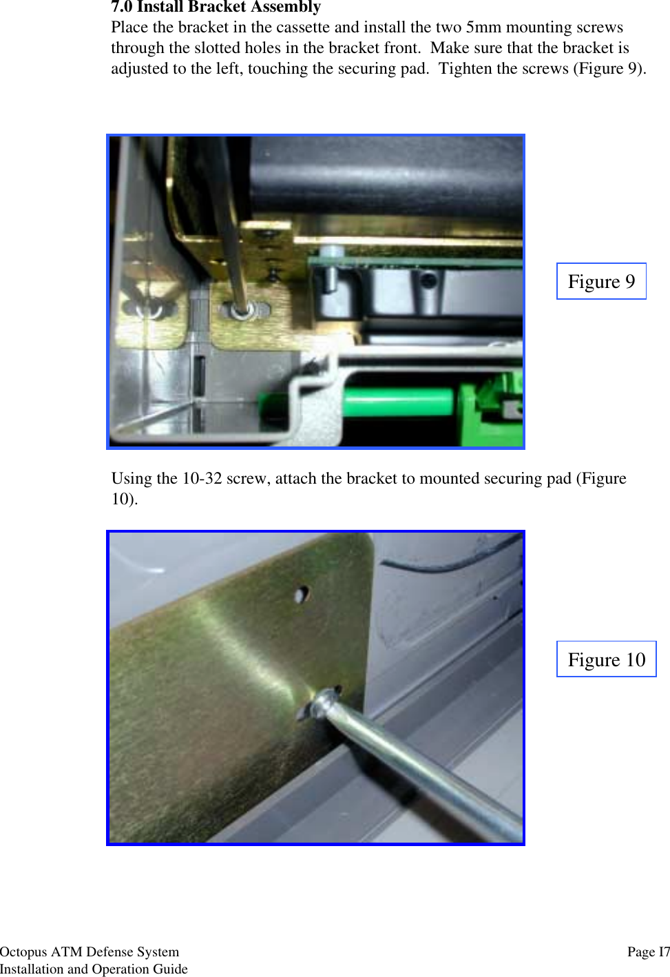 7.0 Install Bracket AssemblyPlace the bracket in the cassette and install the two 5mm mounting screwsthrough the slotted holes in the bracket front.  Make sure that the bracket isadjusted to the left, touching the securing pad.  Tighten the screws (Figure 9).Figure 9Using the 10-32 screw, attach the bracket to mounted securing pad (Figure10).Figure 10Page I7Octopus ATM Defense SystemInstallation and Operation Guide