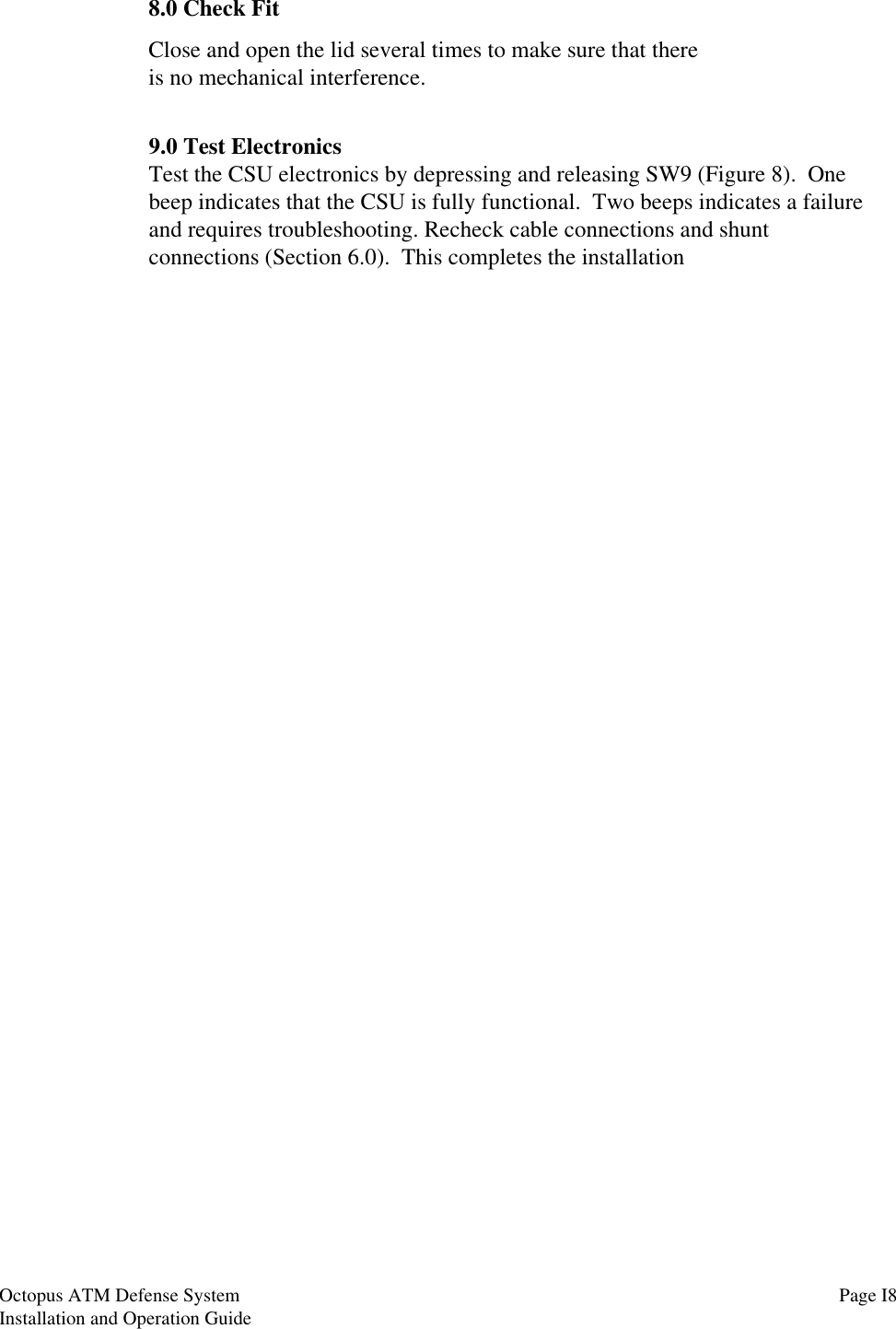 8.0 Check FitClose and open the lid several times to make sure that thereis no mechanical interference.9.0 Test ElectronicsTest the CSU electronics by depressing and releasing SW9 (Figure 8).  Onebeep indicates that the CSU is fully functional.  Two beeps indicates a failureand requires troubleshooting. Recheck cable connections and shuntconnections (Section 6.0).  This completes the installationPage I8Octopus ATM Defense SystemInstallation and Operation Guide