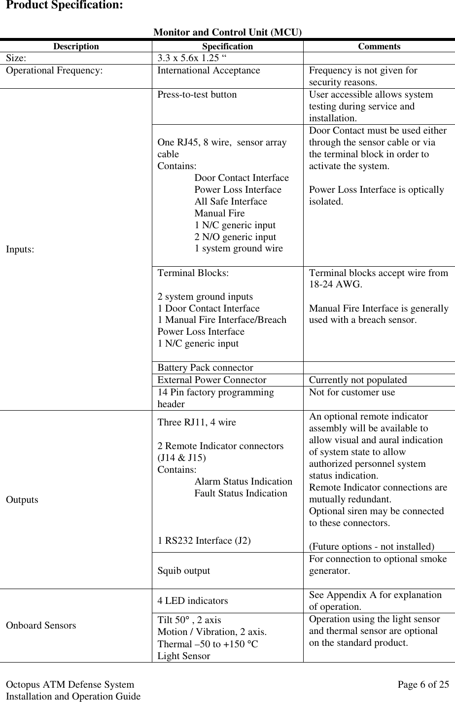 Octopus ATM Defense SystemInstallation and Operation Guide Page 6 of 25Product Specification:Monitor and Control Unit (MCU)Description Specification CommentsSize: 3.3 x 5.6x 1.25 “Operational Frequency: International Acceptance Frequency is not given forsecurity reasons.Press-to-test button User accessible allows systemtesting during service andinstallation.One RJ45, 8 wire,  sensor arraycableContains:Door Contact InterfacePower Loss InterfaceAll Safe InterfaceManual Fire1 N/C generic input2 N/O generic input1 system ground wireDoor Contact must be used eitherthrough the sensor cable or viathe terminal block in order toactivate the system.Power Loss Interface is opticallyisolated.Terminal Blocks:2 system ground inputs1 Door Contact Interface1 Manual Fire Interface/BreachPower Loss Interface1 N/C generic inputTerminal blocks accept wire from18-24 AWG.Manual Fire Interface is generallyused with a breach sensor.Battery Pack connectorExternal Power Connector Currently not populatedInputs:14 Pin factory programmingheader Not for customer useThree RJ11, 4 wire2 Remote Indicator connectors(J14 &amp; J15)Contains:Alarm Status IndicationFault Status Indication1 RS232 Interface (J2)An optional remote indicatorassembly will be available toallow visual and aural indicationof system state to allowauthorized personnel systemstatus indication.Remote Indicator connections aremutually redundant.Optional siren may be connectedto these connectors.(Future options - not installed)OutputsSquib output For connection to optional smokegenerator.4 LED indicators See Appendix A for explanationof operation.Onboard Sensors Tilt 50° , 2 axisMotion / Vibration, 2 axis.Thermal –50 to +150 °CLight SensorOperation using the light sensorand thermal sensor are optionalon the standard product.
