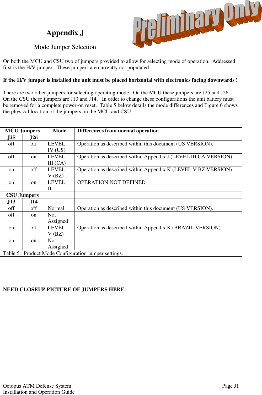 Octopus ATM Defense SystemInstallation and Operation Guide Page J1Appendix JMode Jumper SelectionOn both the MCU and CSU two of jumpers provided to allow for selecting mode of operation.  Addressedfirst is the H/V jumper.  These jumpers are currently not populated.If the H/V jumper is installed the unit must be placed horizontal with electronics facing downwards !There are two other jumpers for selecting operating mode.  On the MCU these jumpers are J25 and J26.On the CSU these jumpers are J13 and J14.   In order to change these configurations the unit battery mustbe removed for a complete power-on reset.  Table 5 below details the mode differences and Figure 6 showsthe physical location of the jumpers on the MCU and CSU.MCU Jumpers Mode Differences from normal operationJ25 J26off off LEVELIV (US) Operation as described within this document (US VERSION).off on LEVELIII (CA) Operation as described within Appendix J (LEVEL III CA VERSION)on off LEVELV (BZ) Operation as described within Appendix K (LEVEL V BZ VERSION)on on LEVELII OPERATION NOT DEFINEDCSU JumpersJ13 J14off off Normal Operation as described within this document (US VERSION).off on NotAssignedon off LEVELV (BZ) Operation as described within Appendix K (BRAZIL VERSION)on on NotAssignedTable 5.  Product Mode Configuration jumper settings.NEED CLOSEUP PICTURE OF JUMPERS HERE