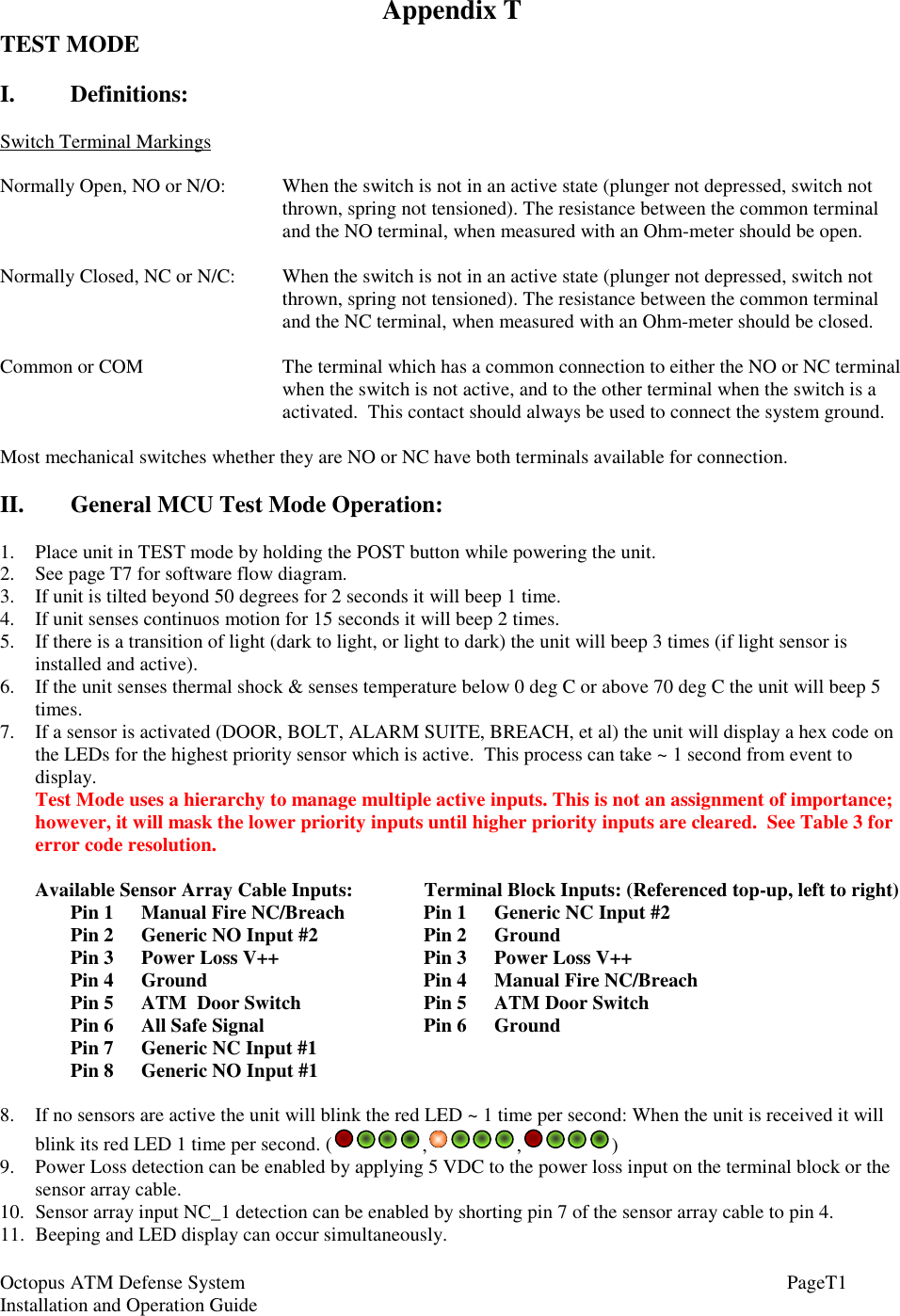 Octopus ATM Defense SystemInstallation and Operation Guide PageT1Appendix TTEST MODEI.   Definitions:Switch Terminal MarkingsNormally Open, NO or N/O: When the switch is not in an active state (plunger not depressed, switch notthrown, spring not tensioned). The resistance between the common terminaland the NO terminal, when measured with an Ohm-meter should be open.Normally Closed, NC or N/C: When the switch is not in an active state (plunger not depressed, switch notthrown, spring not tensioned). The resistance between the common terminaland the NC terminal, when measured with an Ohm-meter should be closed.Common or COM The terminal which has a common connection to either the NO or NC terminalwhen the switch is not active, and to the other terminal when the switch is aactivated.  This contact should always be used to connect the system ground.Most mechanical switches whether they are NO or NC have both terminals available for connection.II. General MCU Test Mode Operation:1. Place unit in TEST mode by holding the POST button while powering the unit.2. See page T7 for software flow diagram.3. If unit is tilted beyond 50 degrees for 2 seconds it will beep 1 time.4. If unit senses continuos motion for 15 seconds it will beep 2 times.5. If there is a transition of light (dark to light, or light to dark) the unit will beep 3 times (if light sensor isinstalled and active).6. If the unit senses thermal shock &amp; senses temperature below 0 deg C or above 70 deg C the unit will beep 5times.7. If a sensor is activated (DOOR, BOLT, ALARM SUITE, BREACH, et al) the unit will display a hex code onthe LEDs for the highest priority sensor which is active.  This process can take ~ 1 second from event todisplay.Test Mode uses a hierarchy to manage multiple active inputs. This is not an assignment of importance;however, it will mask the lower priority inputs until higher priority inputs are cleared.  See Table 3 forerror code resolution.Available Sensor Array Cable Inputs: Terminal Block Inputs: (Referenced top-up, left to right)Pin 1 Manual Fire NC/Breach Pin 1 Generic NC Input #2Pin 2 Generic NO Input #2 Pin 2 GroundPin 3 Power Loss V++ Pin 3 Power Loss V++Pin 4 Ground Pin 4 Manual Fire NC/BreachPin 5 ATM  Door Switch Pin 5 ATM Door SwitchPin 6 All Safe Signal Pin 6   GroundPin 7 Generic NC Input #1Pin 8 Generic NO Input #18. If no sensors are active the unit will blink the red LED ~ 1 time per second: When the unit is received it willblink its red LED 1 time per second. ( , , )9. Power Loss detection can be enabled by applying 5 VDC to the power loss input on the terminal block or thesensor array cable.10. Sensor array input NC_1 detection can be enabled by shorting pin 7 of the sensor array cable to pin 4.11. Beeping and LED display can occur simultaneously.