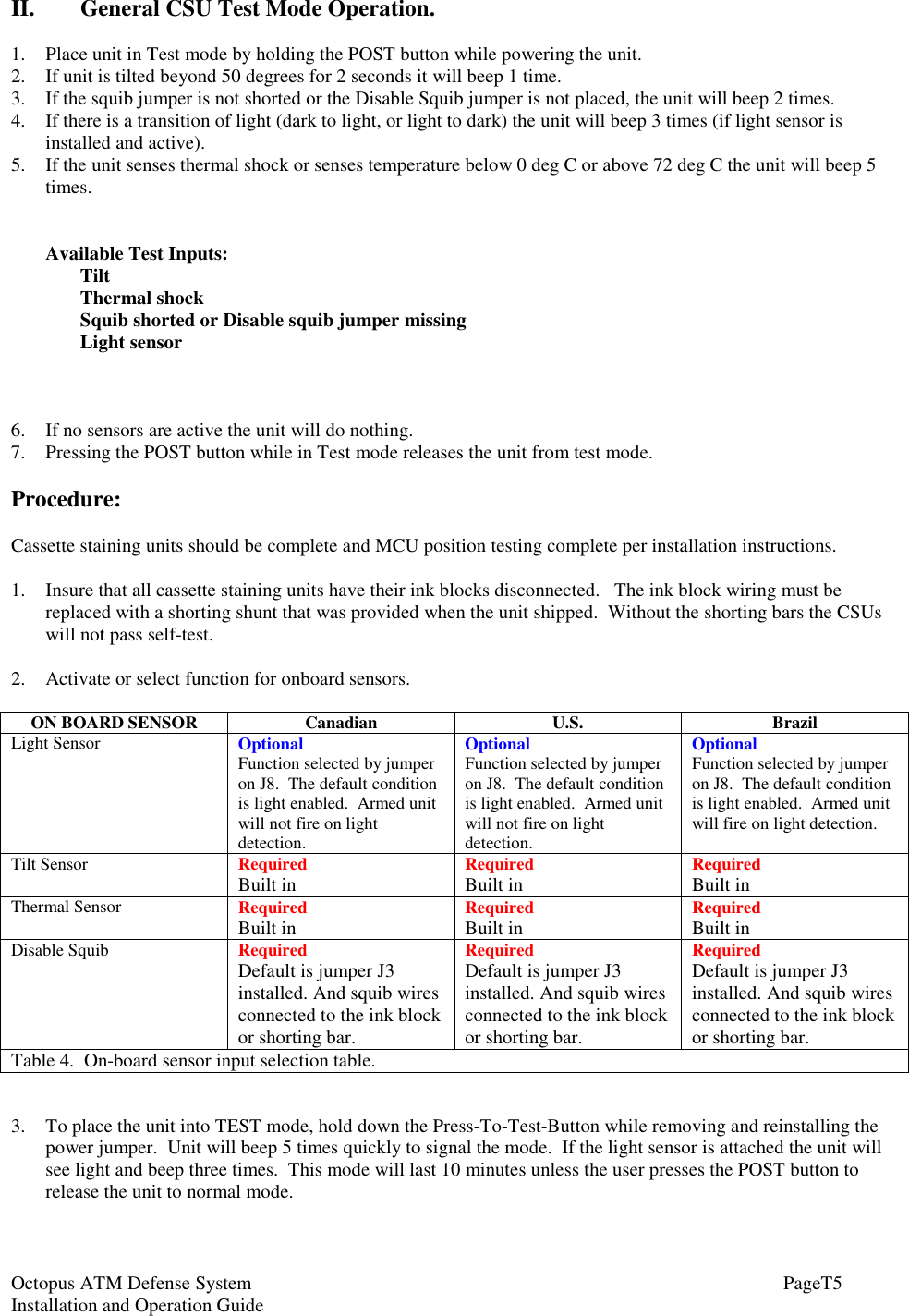 Octopus ATM Defense SystemInstallation and Operation Guide PageT5II.  General CSU Test Mode Operation.1. Place unit in Test mode by holding the POST button while powering the unit.2. If unit is tilted beyond 50 degrees for 2 seconds it will beep 1 time.3. If the squib jumper is not shorted or the Disable Squib jumper is not placed, the unit will beep 2 times.4. If there is a transition of light (dark to light, or light to dark) the unit will beep 3 times (if light sensor isinstalled and active).5. If the unit senses thermal shock or senses temperature below 0 deg C or above 72 deg C the unit will beep 5times.Available Test Inputs:TiltThermal shockSquib shorted or Disable squib jumper missingLight sensor6. If no sensors are active the unit will do nothing.7. Pressing the POST button while in Test mode releases the unit from test mode.Procedure:Cassette staining units should be complete and MCU position testing complete per installation instructions.1. Insure that all cassette staining units have their ink blocks disconnected.   The ink block wiring must bereplaced with a shorting shunt that was provided when the unit shipped.  Without the shorting bars the CSUswill not pass self-test.2. Activate or select function for onboard sensors.ON BOARD SENSOR Canadian U.S. BrazilLight Sensor OptionalFunction selected by jumperon J8.  The default conditionis light enabled.  Armed unitwill not fire on lightdetection.OptionalFunction selected by jumperon J8.  The default conditionis light enabled.  Armed unitwill not fire on lightdetection.OptionalFunction selected by jumperon J8.  The default conditionis light enabled.  Armed unitwill fire on light detection.Tilt Sensor RequiredBuilt in RequiredBuilt in RequiredBuilt inThermal Sensor RequiredBuilt in RequiredBuilt in RequiredBuilt inDisable Squib RequiredDefault is jumper J3installed. And squib wiresconnected to the ink blockor shorting bar.RequiredDefault is jumper J3installed. And squib wiresconnected to the ink blockor shorting bar.RequiredDefault is jumper J3installed. And squib wiresconnected to the ink blockor shorting bar.Table 4.  On-board sensor input selection table.3. To place the unit into TEST mode, hold down the Press-To-Test-Button while removing and reinstalling thepower jumper.  Unit will beep 5 times quickly to signal the mode.  If the light sensor is attached the unit willsee light and beep three times.  This mode will last 10 minutes unless the user presses the POST button torelease the unit to normal mode.