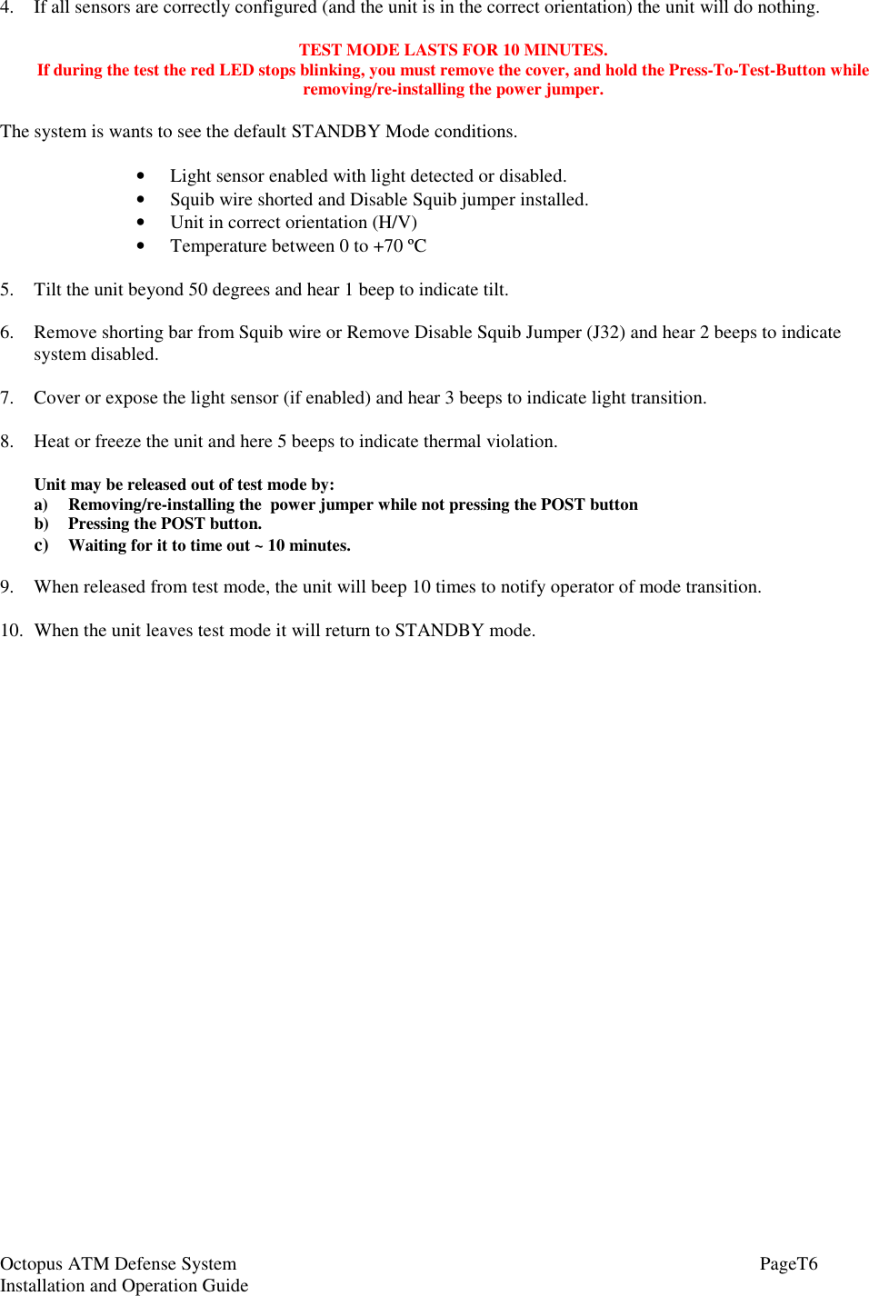 Octopus ATM Defense SystemInstallation and Operation Guide PageT64. If all sensors are correctly configured (and the unit is in the correct orientation) the unit will do nothing.TEST MODE LASTS FOR 10 MINUTES.If during the test the red LED stops blinking, you must remove the cover, and hold the Press-To-Test-Button whileremoving/re-installing the power jumper.The system is wants to see the default STANDBY Mode conditions.• Light sensor enabled with light detected or disabled.• Squib wire shorted and Disable Squib jumper installed.• Unit in correct orientation (H/V)• Temperature between 0 to +70 ºC5. Tilt the unit beyond 50 degrees and hear 1 beep to indicate tilt.6. Remove shorting bar from Squib wire or Remove Disable Squib Jumper (J32) and hear 2 beeps to indicatesystem disabled.7. Cover or expose the light sensor (if enabled) and hear 3 beeps to indicate light transition.8. Heat or freeze the unit and here 5 beeps to indicate thermal violation.Unit may be released out of test mode by:a) Removing/re-installing the  power jumper while not pressing the POST buttonb) Pressing the POST button.c) Waiting for it to time out ~ 10 minutes.9. When released from test mode, the unit will beep 10 times to notify operator of mode transition.10. When the unit leaves test mode it will return to STANDBY mode.