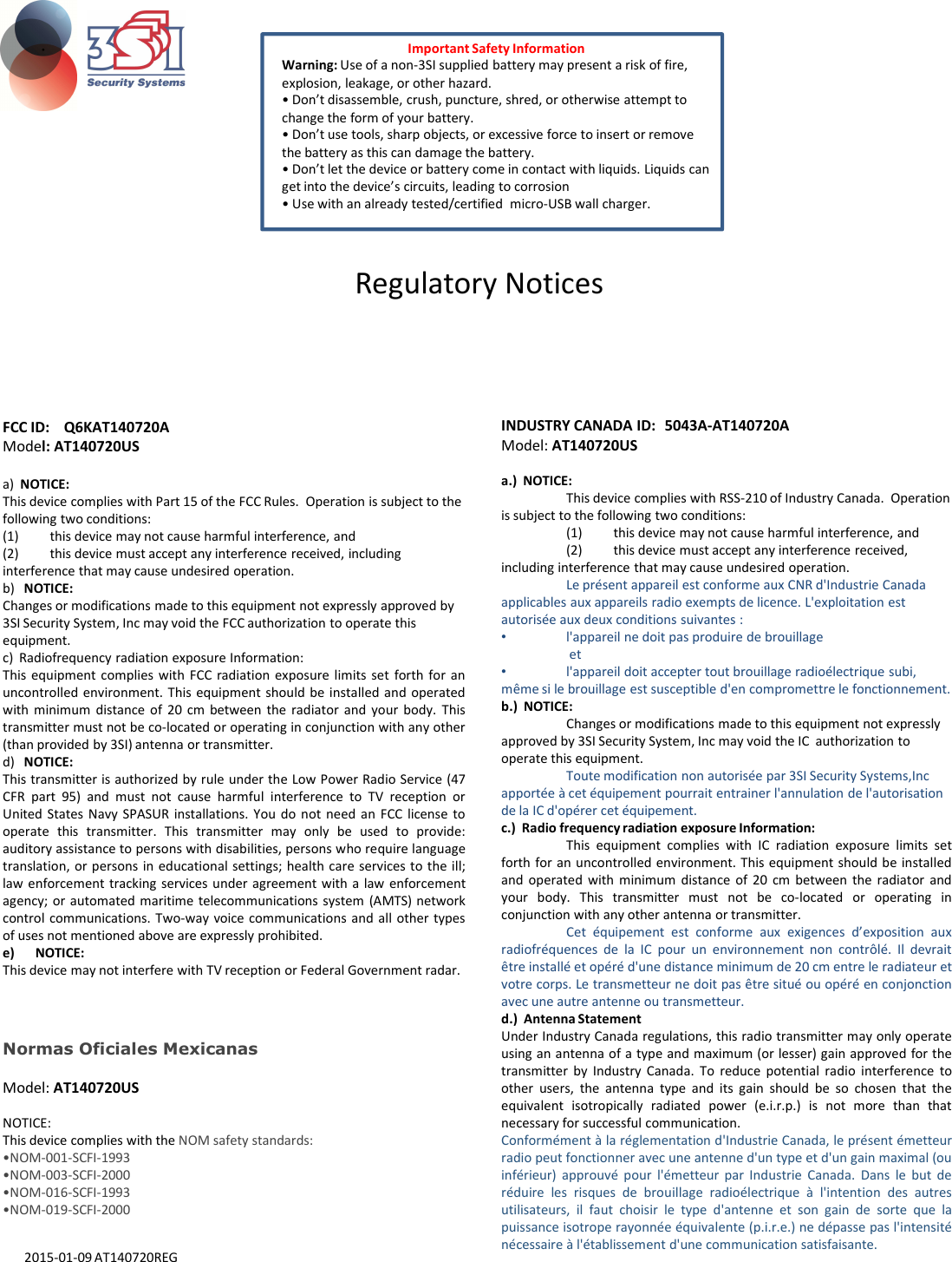 FCC ID:  Q6KAT140720A Model: AT140720USa)  NOTICE: This device complies with Part 15 of the FCC Rules.  Operation is subject to the following two conditions: (1) this device may not cause harmful interference, and (2) this device must accept any interference received, including interference that may cause undesired operation.b)   NOTICE: Changes or modifications made to this equipment not expressly approved by 3SI Security System, Inc may void the FCC authorization to operate this equipment.INDUSTRY CANADA ID: 5043A-AT140720AModel: AT140720USa.)  NOTICE: This device complies with RSS-210 of Industry Canada.  Operation is subject to the following two conditions: (1) this device may not cause harmful interference, and (2) this device must accept any interference received, including interference that may cause undesired operation.Le présent appareil est conforme aux CNR d&apos;Industrie Canada applicables aux appareils radio exempts de licence. L&apos;exploitation est autorisée aux deux conditions suivantes : •l&apos;appareil ne doit pas produire de brouillageImportant Safety InformationWarning: Use of a non-3SI supplied battery may present a risk of fire, explosion, leakage, or other hazard.• Don’t disassemble, crush, puncture, shred, or otherwise attempt to change the form of your battery.• Don’t use tools, sharp objects, or excessive force to insert or remove the battery as this can damage the battery.• Don’t let the device or battery come in contact with liquids. Liquids can get into the device’s circuits, leading to corrosion• Use with an already tested/certified  micro-USB wall charger.Regulatory Noticesequipment.c)  Radiofrequency radiation exposure Information: This equipment complies with FCC radiation exposure limits set forth for anuncontrolled environment. This equipment should be installed and operatedwith minimum distance of 20 cm between the radiator and your body. Thistransmitter must not be co-located or operating in conjunction with any other(than provided by 3SI) antenna or transmitter.d) NOTICE:This transmitter is authorized by rule under the Low Power Radio Service (47CFR part 95) and must not cause harmful interference to TV reception orUnited States Navy SPASUR installations. You do not need an FCC license tooperate this transmitter. This transmitter may only be used to provide:auditory assistance to persons with disabilities, persons who require languagetranslation, or persons in educational settings; health care services to the ill;law enforcement tracking services under agreement with a law enforcementagency; or automated maritime telecommunications system (AMTS) networkcontrol communications. Two-way voice communications and all other typesof uses not mentioned above are expressly prohibited.e) NOTICE:This device may not interfere with TV reception or Federal Government radar.•l&apos;appareil ne doit pas produire de brouillageet •l&apos;appareil doit accepter tout brouillage radioélectrique subi, même si le brouillage est susceptible d&apos;en compromettre le fonctionnement.b.)  NOTICE: Changes or modifications made to this equipment not expressly approved by 3SI Security System, Inc may void the IC  authorization to operate this equipment.Toute modification non autorisée par 3SI Security Systems,Incapportée à cet équipement pourrait entrainer l&apos;annulation de l&apos;autorisation de la IC d&apos;opérer cet équipement.c.)  Radio frequency radiation exposure Information: This equipment complies with IC radiation exposure limits setforth for an uncontrolled environment. This equipment should be installedand operated with minimum distance of 20 cm between the radiator andyour body. This transmitter must not be co-located or operating inconjunction with any other antenna or transmitter.Cet équipement est conforme aux exigences d’exposition auxradiofréquences de la IC pour un environnement non contrôlé. Il devraitêtre installé et opéré d&apos;une distance minimum de 20 cm entre le radiateur etvotre corps. Le transmetteur ne doit pas être situé ou opéré en conjonctionavec une autre antenne ou transmetteur.d.)  Antenna StatementUnder Industry Canada regulations, this radio transmitter may only operateusing an antenna of a type and maximum (or lesser) gain approved for thetransmitter by Industry Canada. To reduce potential radio interference toother users, the antenna type and its gain should be so chosen that theequivalent isotropically radiated power (e.i.r.p.) is not more than thatnecessary for successful communication.Conformément à la réglementation d&apos;Industrie Canada, le présent émetteurradio peut fonctionner avec une antenne d&apos;un type et d&apos;un gain maximal (ouinférieur) approuvé pour l&apos;émetteur par Industrie Canada. Dans le but deréduire les risques de brouillage radioélectrique à l&apos;intention des autresutilisateurs, il faut choisir le type d&apos;antenne et son gain de sorte que lapuissance isotrope rayonnée équivalente (p.i.r.e.) ne dépasse pas l&apos;intensiténécessaire à l&apos;établissement d&apos;une communication satisfaisante.Normas Oficiales MexicanasModel: AT140720USNOTICE: This device complies with the NOM safety standards:•NOM-001-SCFI-1993•NOM-003-SCFI-2000•NOM-016-SCFI-1993•NOM-019-SCFI-20002015-01-09 AT140720REG