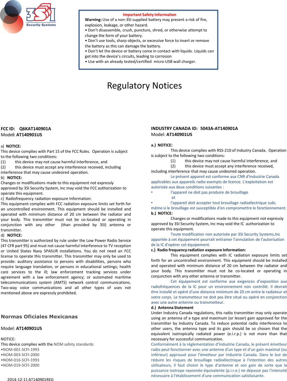 FCC ID:  Q6KAT140901A Model: AT140901USa)  NOTICE: This device complies with Part 15 of the FCC Rules.  Operation is subject to the following two conditions: (1) this device may not cause harmful interference, and (2) this device must accept any interference received, including interference that may cause undesired operation.b)   NOTICE: Changes or modifications made to this equipment not expressly approved by 3SI Security System, Inc may void the FCC authorization to operate this equipment.INDUSTRY CANADA ID: 5043A-AT140901AModel: AT140901USa.)  NOTICE: This device complies with RSS-210 of Industry Canada.  Operation is subject to the following two conditions: (1) this device may not cause harmful interference, and (2) this device must accept any interference received, including interference that may cause undesired operation.Le présent appareil est conforme aux CNR d&apos;Industrie Canada applicables aux appareils radio exempts de licence. L&apos;exploitation est autorisée aux deux conditions suivantes : •l&apos;appareil ne doit pas produire de brouillageImportant Safety InformationWarning: Use of a non-3SI supplied battery may present a risk of fire, explosion, leakage, or other hazard.• Don’t disassemble, crush, puncture, shred, or otherwise attempt to change the form of your battery.• Don’t use tools, sharp objects, or excessive force to insert or remove the battery as this can damage the battery.• Don’t let the device or battery come in contact with liquids. Liquids can get into the device’s circuits, leading to corrosion• Use with an already tested/certified  micro-USB wall charger.Regulatory Noticesoperate this equipment.c)  Radiofrequency radiation exposure Information: This equipment complies with FCC radiation exposure limits set forth foran uncontrolled environment. This equipment should be installed andoperated with minimum distance of 20 cm between the radiator andyour body. This transmitter must not be co-located or operating inconjunction with any other (than provided by 3SI) antenna ortransmitter.d) NOTICE:This transmitter is authorized by rule under the Low Power Radio Service(47 CFR part 95) and must not cause harmful interference to TV receptionor United States Navy SPASUR installations. You do not need an FCClicense to operate this transmitter. This transmitter may only be used toprovide: auditory assistance to persons with disabilities, persons whorequire language translation, or persons in educational settings; healthcare services to the ill; law enforcement tracking services underagreement with a law enforcement agency; or automated maritimetelecommunications system (AMTS) network control communications.Two-way voice communications and all other types of uses notmentioned above are expressly prohibited.•l&apos;appareil ne doit pas produire de brouillageet •l&apos;appareil doit accepter tout brouillage radioélectrique subi, même si le brouillage est susceptible d&apos;en compromettre le fonctionnement.b.)  NOTICE: Changes or modifications made to this equipment not expressly approved by 3SI Security System, Inc may void the IC  authorization to operate this equipment.Toute modification non autorisée par 3SI Security Systems,Incapportée à cet équipement pourrait entrainer l&apos;annulation de l&apos;autorisation de la IC d&apos;opérer cet équipement.c.)  Radio frequency radiation exposure Information: This equipment complies with IC radiation exposure limits setforth for an uncontrolled environment. This equipment should be installedand operated with minimum distance of 20 cm between the radiator andyour body. This transmitter must not be co-located or operating inconjunction with any other antenna or transmitter.Cet équipement est conforme aux exigences d’exposition auxradiofréquences de la IC pour un environnement non contrôlé. Il devraitêtre installé et opéré d&apos;une distance minimum de 20 cm entre le radiateur etvotre corps. Le transmetteur ne doit pas être situé ou opéré en conjonctionavec une autre antenne ou transmetteur.d.)  Antenna StatementUnder Industry Canada regulations, this radio transmitter may only operateusing an antenna of a type and maximum (or lesser) gain approved for thetransmitter by Industry Canada. To reduce potential radio interference toother users, the antenna type and its gain should be so chosen that theequivalent isotropically radiated power (e.i.r.p.) is not more than thatnecessary for successful communication.Conformément à la réglementation d&apos;Industrie Canada, le présent émetteurradio peut fonctionner avec une antenne d&apos;un type et d&apos;un gain maximal (ouinférieur) approuvé pour l&apos;émetteur par Industrie Canada. Dans le but deréduire les risques de brouillage radioélectrique à l&apos;intention des autresutilisateurs, il faut choisir le type d&apos;antenne et son gain de sorte que lapuissance isotrope rayonnée équivalente (p.i.r.e.) ne dépasse pas l&apos;intensiténécessaire à l&apos;établissement d&apos;une communication satisfaisante.Normas Oficiales MexicanasModel: AT140901USNOTICE: This device complies with the NOM safety standards:•NOM-001-SCFI-1993•NOM-003-SCFI-2000•NOM-016-SCFI-1993•NOM-019-SCFI-20002014-12-11 AT140901REG