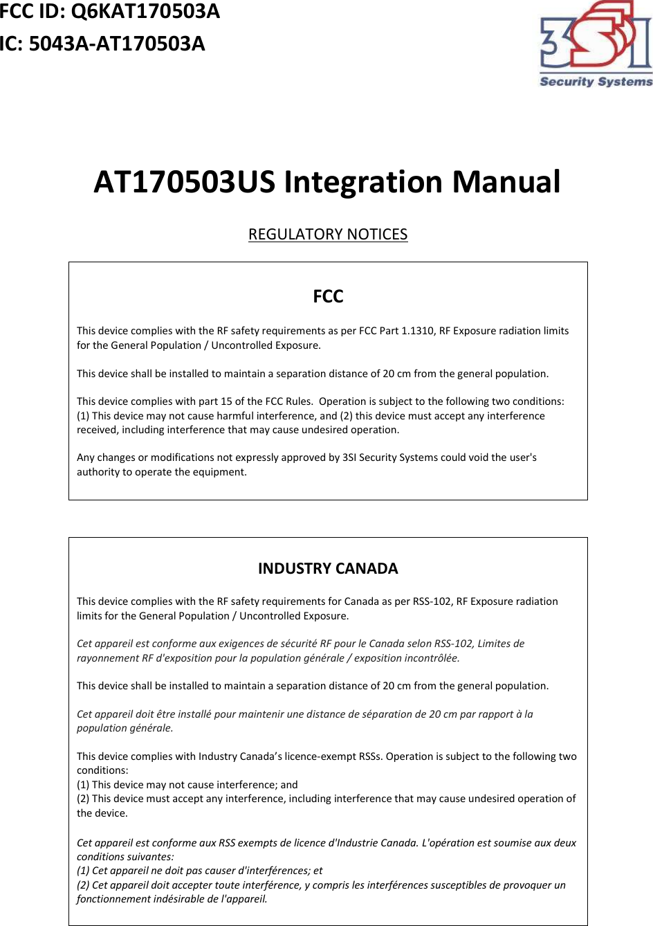 FCC ID: Q6KAT170503A IC: 5043A-AT170503A     AT170503US Integration Manual REGULATORY NOTICES  FCC  This device complies with the RF safety requirements as per FCC Part 1.1310, RF Exposure radiation limits for the General Population / Uncontrolled Exposure.  This device shall be installed to maintain a separation distance of 20 cm from the general population.  This device complies with part 15 of the FCC Rules.  Operation is subject to the following two conditions: (1) This device may not cause harmful interference, and (2) this device must accept any interference received, including interference that may cause undesired operation.  Any changes or modifications not expressly approved by 3SI Security Systems could void the user&apos;s authority to operate the equipment.    INDUSTRY CANADA  This device complies with the RF safety requirements for Canada as per RSS-102, RF Exposure radiation limits for the General Population / Uncontrolled Exposure.  Cet appareil est conforme aux exigences de sécurité RF pour le Canada selon RSS-102, Limites de rayonnement RF d&apos;exposition pour la population générale / exposition incontrôlée.  This device shall be installed to maintain a separation distance of 20 cm from the general population.  Cet appareil doit être installé pour maintenir une distance de séparation de 20 cm par rapport à la population générale.  This device complies with Industry Canada’s licence-exempt RSSs. Operation is subject to the following two conditions: (1) This device may not cause interference; and (2) This device must accept any interference, including interference that may cause undesired operation of the device.  Cet appareil est conforme aux RSS exempts de licence d&apos;Industrie Canada. L&apos;opération est soumise aux deux conditions suivantes: (1) Cet appareil ne doit pas causer d&apos;interférences; et (2) Cet appareil doit accepter toute interférence, y compris les interférences susceptibles de provoquer un fonctionnement indésirable de l&apos;appareil.     