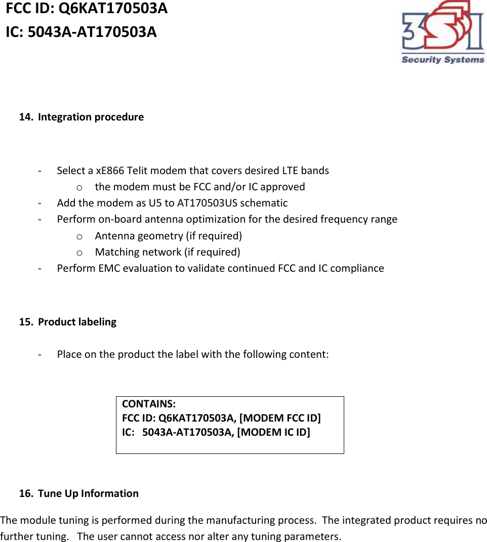 FCC ID: Q6KAT170503A IC: 5043A-AT170503A     14. Integration procedure  - Select a xE866 Telit modem that covers desired LTE bands o the modem must be FCC and/or IC approved - Add the modem as U5 to AT170503US schematic - Perform on-board antenna optimization for the desired frequency range o Antenna geometry (if required) o Matching network (if required) - Perform EMC evaluation to validate continued FCC and IC compliance  15. Product labeling    - Place on the product the label with the following content:   CONTAINS: FCC ID: Q6KAT170503A, [MODEM FCC ID] IC:   5043A-AT170503A, [MODEM IC ID]    16. Tune Up Information The module tuning is performed during the manufacturing process.  The integrated product requires no further tuning.   The user cannot access nor alter any tuning parameters.  