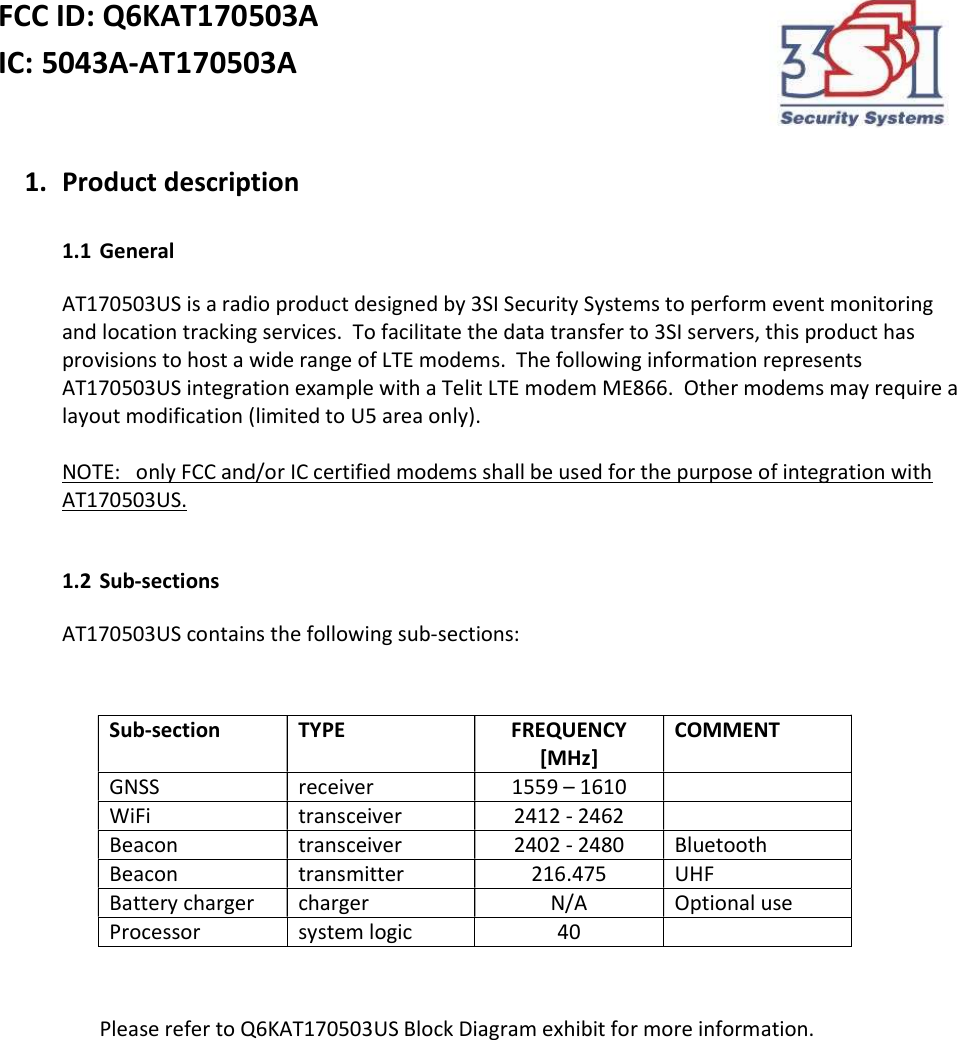 FCC ID: Q6KAT170503A IC: 5043A-AT170503A    1. Product description  1.1 General AT170503US is a radio product designed by 3SI Security Systems to perform event monitoring and location tracking services.  To facilitate the data transfer to 3SI servers, this product has provisions to host a wide range of LTE modems.  The following information represents AT170503US integration example with a Telit LTE modem ME866.  Other modems may require a layout modification (limited to U5 area only).     NOTE:   only FCC and/or IC certified modems shall be used for the purpose of integration with AT170503US.  1.2 Sub-sections AT170503US contains the following sub-sections:            Please refer to Q6KAT170503US Block Diagram exhibit for more information. Sub-section TYPE FREQUENCY [MHz] COMMENT GNSS  receiver 1559 – 1610  WiFi transceiver 2412 - 2462  Beacon transceiver 2402 - 2480 Bluetooth Beacon transmitter 216.475 UHF Battery charger charger N/A Optional use Processor system logic 40  