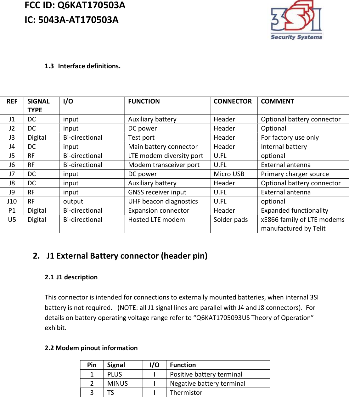 FCC ID: Q6KAT170503A IC: 5043A-AT170503A     1.3  Interface definitions.   2.  J1 External Battery connector (header pin)  2.1 J1 description  This connector is intended for connections to externally mounted batteries, when internal 3SI battery is not required.   (NOTE: all J1 signal lines are parallel with J4 and J8 connectors).  For details on battery operating voltage range refer to “Q6KAT1705093US Theory of Operation” exhibit.  2.2 Modem pinout information Pin Signal I/O Function 1 PLUS I Positive battery terminal 2 MINUS I Negative battery terminal 3 TS I Thermistor     REF SIGNAL TYPE I/O FUNCTION CONNECTOR COMMENT J1 DC input Auxiliary battery Header Optional battery connector J2 DC input DC power Header Optional J3 Digital Bi-directional Test port Header For factory use only J4 DC input Main battery connector Header Internal battery J5 RF Bi-directional LTE modem diversity port U.FL optional J6 RF Bi-directional Modem transceiver port U.FL External antenna J7 DC input DC power Micro USB Primary charger source J8 DC input Auxiliary battery  Header Optional battery connector J9 RF input GNSS receiver input U.FL External antenna J10 RF output UHF beacon diagnostics U.FL optional P1 Digital Bi-directional Expansion connector Header Expanded functionality U5 Digital Bi-directional Hosted LTE modem Solder pads xE866 family of LTE modems manufactured by Telit 