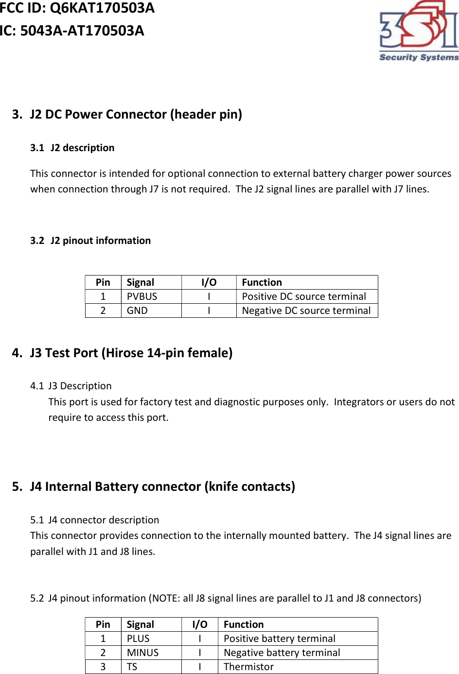 FCC ID: Q6KAT170503A IC: 5043A-AT170503A     3. J2 DC Power Connector (header pin)  3.1  J2 description This connector is intended for optional connection to external battery charger power sources when connection through J7 is not required.  The J2 signal lines are parallel with J7 lines.  3.2  J2 pinout information  Pin Signal I/O Function 1 PVBUS I Positive DC source terminal 2 GND I Negative DC source terminal  4. J3 Test Port (Hirose 14-pin female)  4.1 J3 Description This port is used for factory test and diagnostic purposes only.  Integrators or users do not require to access this port.   5. J4 Internal Battery connector (knife contacts)  5.1 J4 connector description This connector provides connection to the internally mounted battery.  The J4 signal lines are parallel with J1 and J8 lines.   5.2 J4 pinout information (NOTE: all J8 signal lines are parallel to J1 and J8 connectors) Pin Signal I/O Function 1 PLUS I Positive battery terminal 2 MINUS I Negative battery terminal 3 TS I Thermistor  