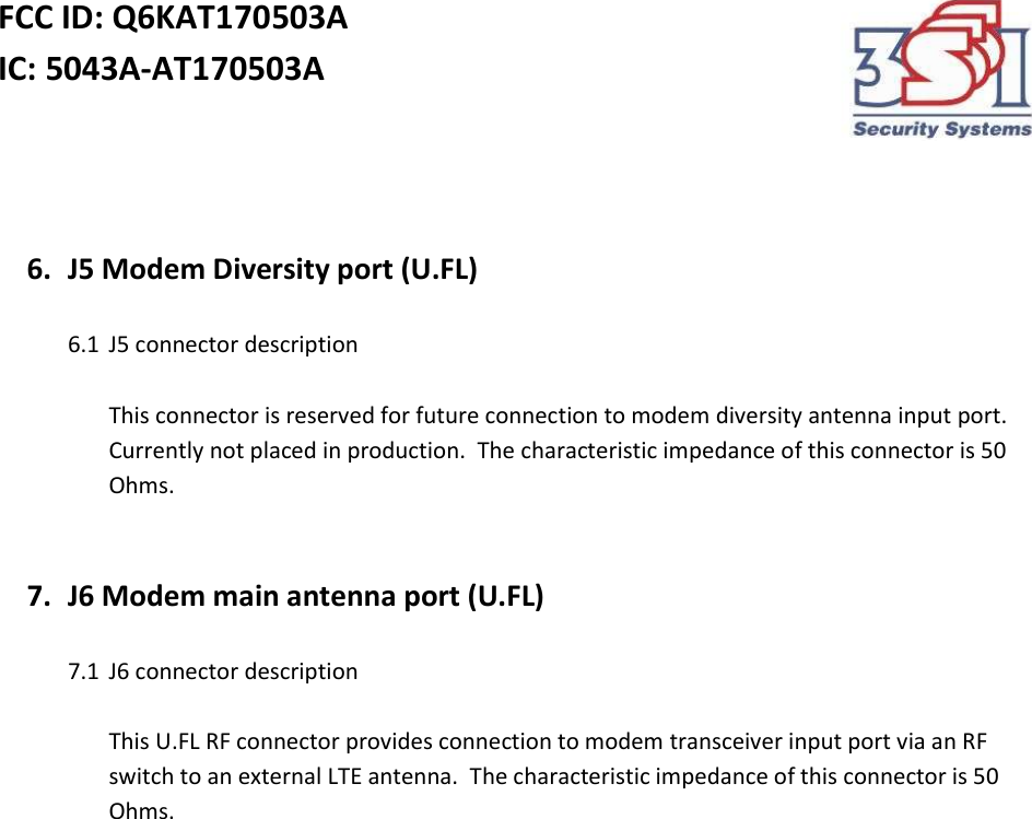 FCC ID: Q6KAT170503A IC: 5043A-AT170503A      6. J5 Modem Diversity port (U.FL)  6.1 J5 connector description  This connector is reserved for future connection to modem diversity antenna input port.  Currently not placed in production.  The characteristic impedance of this connector is 50 Ohms.   7. J6 Modem main antenna port (U.FL)  7.1 J6 connector description  This U.FL RF connector provides connection to modem transceiver input port via an RF switch to an external LTE antenna.  The characteristic impedance of this connector is 50 Ohms.     