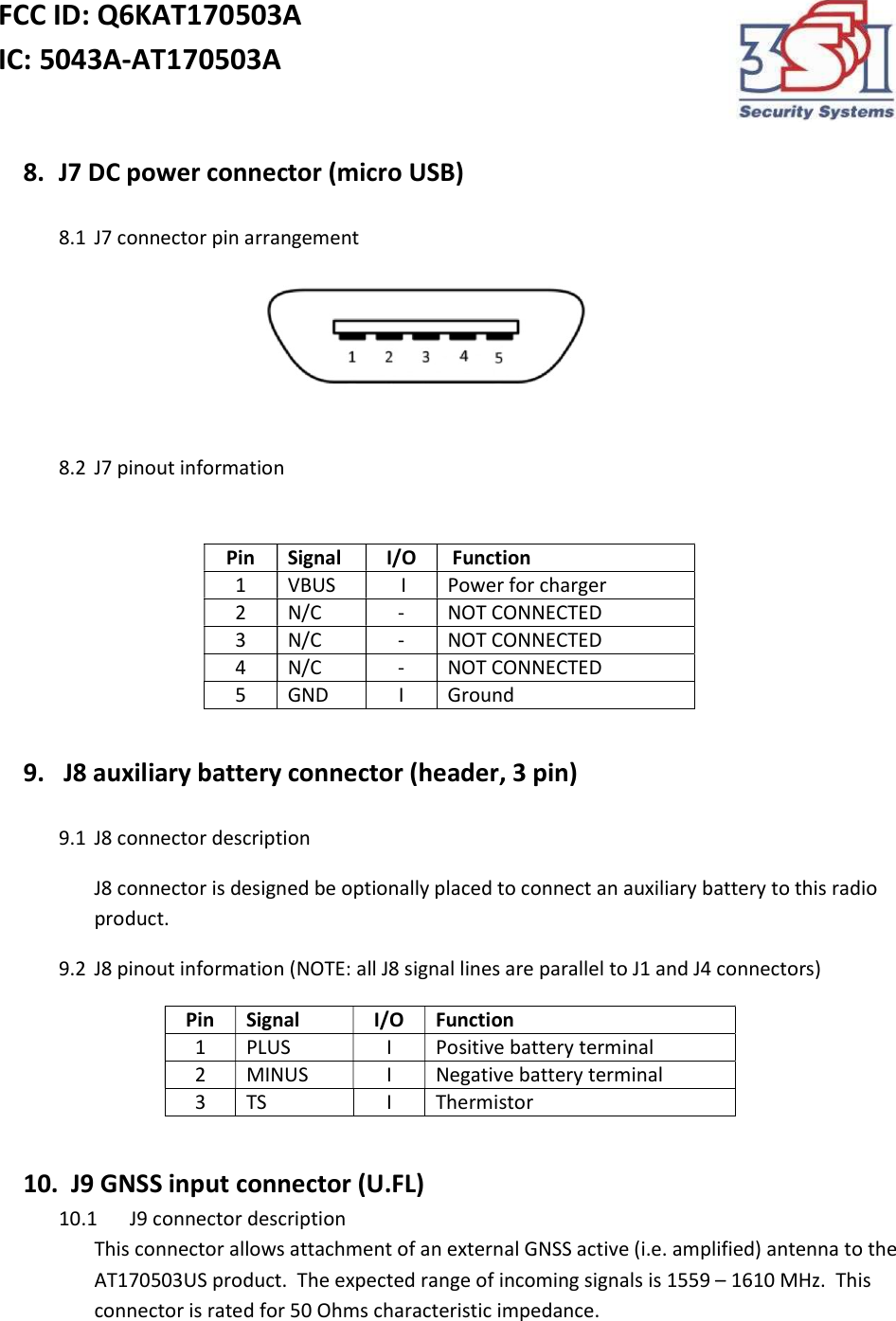 FCC ID: Q6KAT170503A IC: 5043A-AT170503A    8. J7 DC power connector (micro USB)  8.1 J7 connector pin arrangement                                        8.2 J7 pinout information      9.  J8 auxiliary battery connector (header, 3 pin)  9.1 J8 connector description J8 connector is designed be optionally placed to connect an auxiliary battery to this radio product. 9.2 J8 pinout information (NOTE: all J8 signal lines are parallel to J1 and J4 connectors)  Pin Signal I/O Function 1 PLUS I Positive battery terminal 2 MINUS I Negative battery terminal 3 TS I Thermistor  10.   J9 GNSS input connector (U.FL) 10.1 J9 connector description This connector allows attachment of an external GNSS active (i.e. amplified) antenna to the AT170503US product.  The expected range of incoming signals is 1559 – 1610 MHz.  This connector is rated for 50 Ohms characteristic impedance. Pin Signal I/O  Function 1 VBUS   I Power for charger 2 N/C - NOT CONNECTED 3 N/C - NOT CONNECTED  4 N/C - NOT CONNECTED  5 GND I Ground 