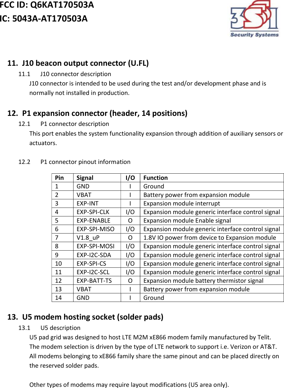 FCC ID: Q6KAT170503A IC: 5043A-AT170503A     11.   J10 beacon output connector (U.FL) 11.1 J10 connector description  J10 connector is intended to be used during the test and/or development phase and is normally not installed in production.    12.   P1 expansion connector (header, 14 positions) 12.1 P1 connector description This port enables the system functionality expansion through addition of auxiliary sensors or actuators.  12.2 P1 connector pinout information Pin Signal I/O Function 1 GND I Ground 2 VBAT I Battery power from expansion module 3 EXP-INT I Expansion module interrupt 4 EXP-SPI-CLK I/O Expansion module generic interface control signal  5 EXP-ENABLE O Expansion module Enable signal 6 EXP-SPI-MISO I/O Expansion module generic interface control signal  7 V1.8_uP O 1.8V IO power from device to Expansion module 8 EXP-SPI-MOSI I/O Expansion module generic interface control signal  9 EXP-I2C-SDA I/O Expansion module generic interface control signal  10 EXP-SPI-CS I/O Expansion module generic interface control signal  11 EXP-I2C-SCL I/O Expansion module generic interface control signal  12 EXP-BATT-TS O Expansion module battery thermistor signal 13 VBAT I Battery power from expansion module 14 GND I Ground  13.   U5 modem hosting socket (solder pads) 13.1 U5 description U5 pad grid was designed to host LTE M2M xE866 modem family manufactured by Telit.  The modem selection is driven by the type of LTE network to support i.e. Verizon or AT&amp;T. All modems belonging to xE866 family share the same pinout and can be placed directly on the reserved solder pads.   Other types of modems may require layout modifications (U5 area only).    