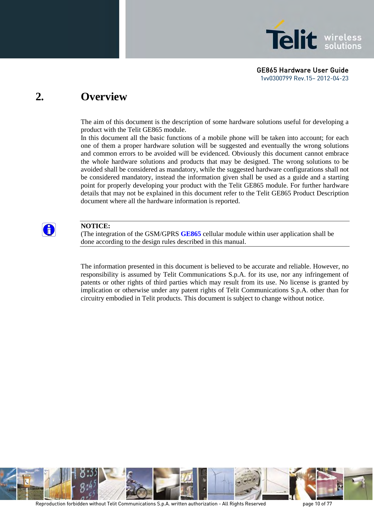 GE865 Hardware User Guide 1vv0300799 Rev.15– 2012-04-23 Reproduction forbidden without Telit Communications S.p.A. written authorization - All Rights Reserved page 10 of 77 2. Overview The aim of this document is the description of some hardware solutions useful for developing a product with the Telit GE865 module. In this document all the basic functions of a mobile phone will be taken into account; for each one of them a proper hardware solution will be suggested and eventually the wrong solutions and common errors to be avoided will be evidenced. Obviously this document cannot embrace the whole hardware solutions and products that may be designed. The wrong solutions to be avoided shall be considered as mandatory, while the suggested hardware configurations shall not be considered mandatory, instead the information given shall be used as a guide and a starting point for properly developing your product with the Telit GE865 module. For further hardware details that may not be explained in this document refer to the Telit GE865 Product Description document where all the hardware information is reported. NOTICE: (The integration of the GSM/GPRS GE865 cellular module within user application shall be done according to the design rules described in this manual. The information presented in this document is believed to be accurate and reliable. However, no responsibility is assumed by Telit Communications S.p.A. for its use, nor any infringement of patents or other rights of third parties which may result from its use. No license is granted by implication or otherwise under any patent rights of Telit Communications S.p.A. other than for circuitry embodied in Telit products. This document is subject to change without notice.