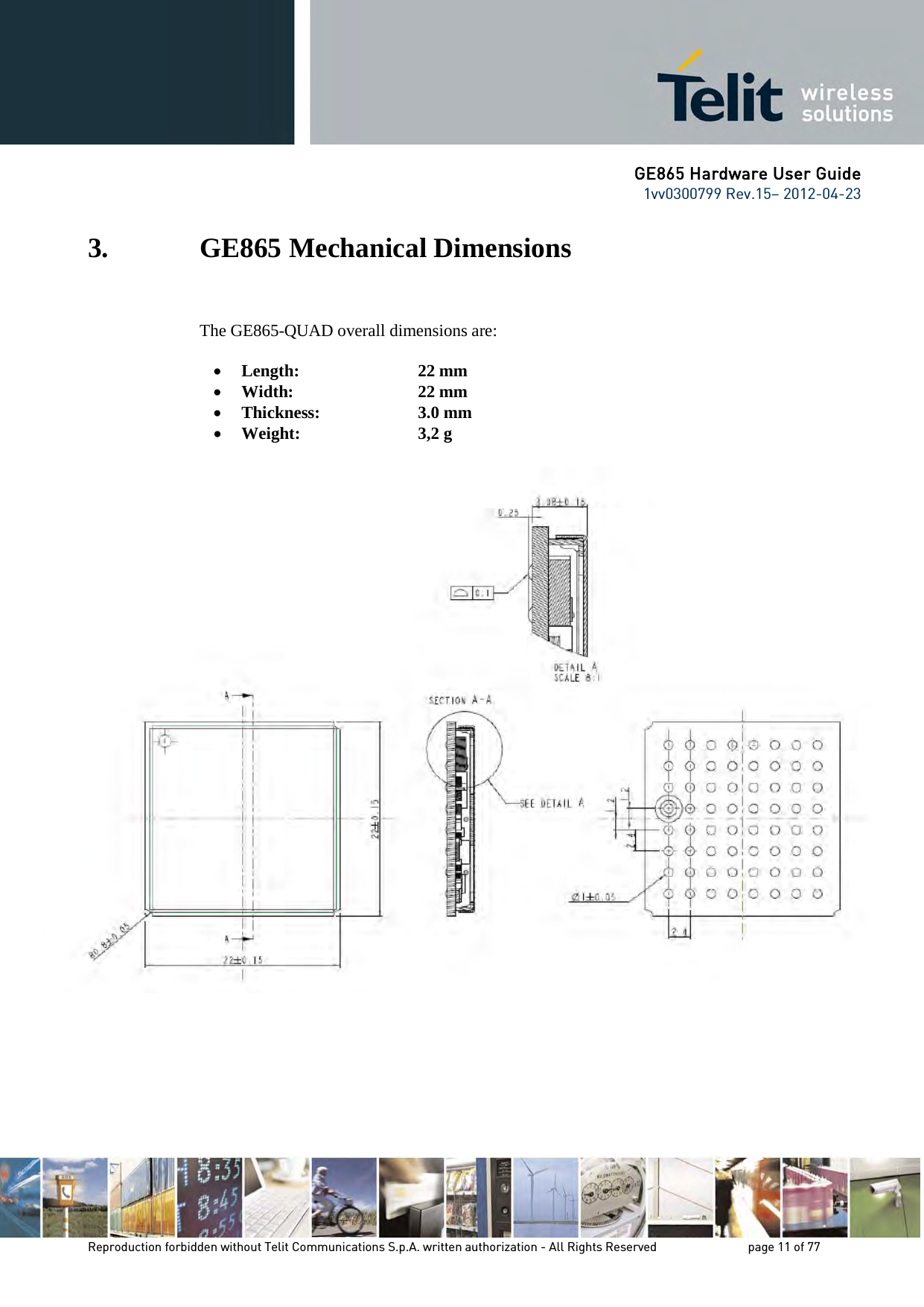 GE865 Hardware User Guide 1vv0300799 Rev.15– 2012-04-23 Reproduction forbidden without Telit Communications S.p.A. written authorization - All Rights Reserved page 11 of 77 3. GE865 Mechanical Dimensions The GE865-QUAD overall dimensions are: • Length: 22 mm • Width: 22 mm • Thickness: 3.0 mm • Weight: 3,2 g