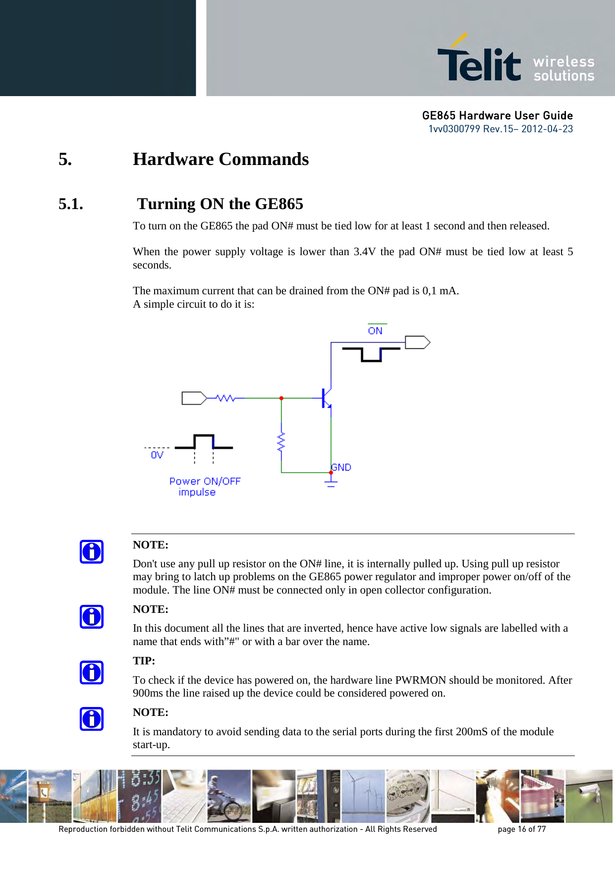 GE865 Hardware User Guide 1vv0300799 Rev.15– 2012-04-23 Reproduction forbidden without Telit Communications S.p.A. written authorization - All Rights Reserved page 16 of 77 5. Hardware Commands 5.1. Turning ON the GE865 To turn on the GE865 the pad ON# must be tied low for at least 1 second and then released. When the power supply voltage is lower than 3.4V the pad ON# must be tied low at least 5 seconds. The maximum current that can be drained from the ON# pad is 0,1 mA. A simple circuit to do it is: NOTE: Don't use any pull up resistor on the ON# line, it is internally pulled up. Using pull up resistor may bring to latch up problems on the GE865 power regulator and improper power on/off of the module. The line ON# must be connected only in open collector configuration. NOTE: In this document all the lines that are inverted, hence have active low signals are labelled with a name that ends with”#" or with a bar over the name. TIP: To check if the device has powered on, the hardware line PWRMON should be monitored. After 900ms the line raised up the device could be considered powered on. NOTE: It is mandatory to avoid sending data to the serial ports during the first 200mS of the module start-up.