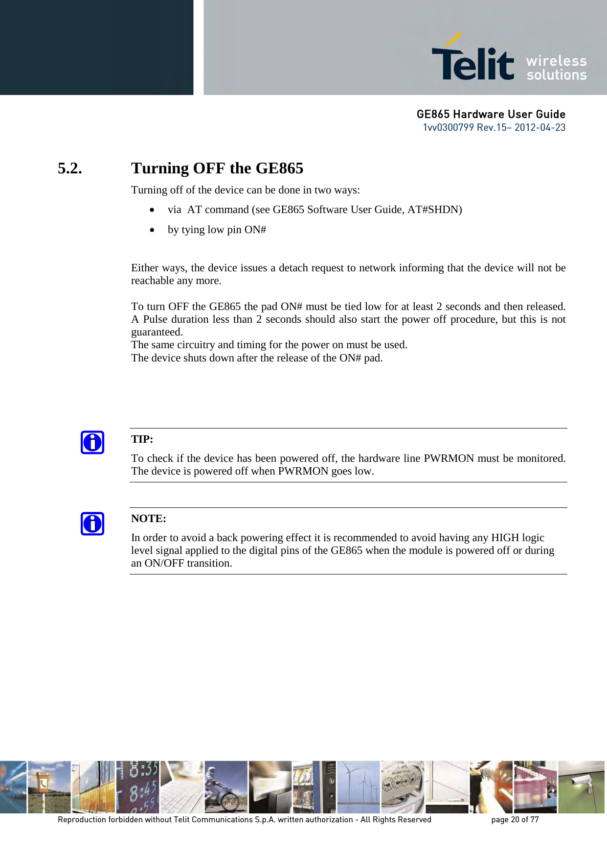 GE865 Hardware User Guide 1vv0300799 Rev.15– 2012-04-23 Reproduction forbidden without Telit Communications S.p.A. written authorization - All Rights Reserved page 20 of 77 5.2. Turning OFF the GE865 Turning off of the device can be done in two ways: • via AT command (see GE865 Software User Guide, AT#SHDN) • by tying low pin ON# Either ways, the device issues a detach request to network informing that the device will not be reachable any more. To turn OFF the GE865 the pad ON# must be tied low for at least 2 seconds and then released. A Pulse duration less than 2 seconds should also start the power off procedure, but this is not guaranteed. The same circuitry and timing for the power on must be used. The device shuts down after the release of the ON# pad. TIP: To check if the device has been powered off, the hardware line PWRMON must be monitored. The device is powered off when PWRMON goes low. NOTE: In order to avoid a back powering effect it is recommended to avoid having any HIGH logic level signal applied to the digital pins of the GE865 when the module is powered off or during an ON/OFF transition.