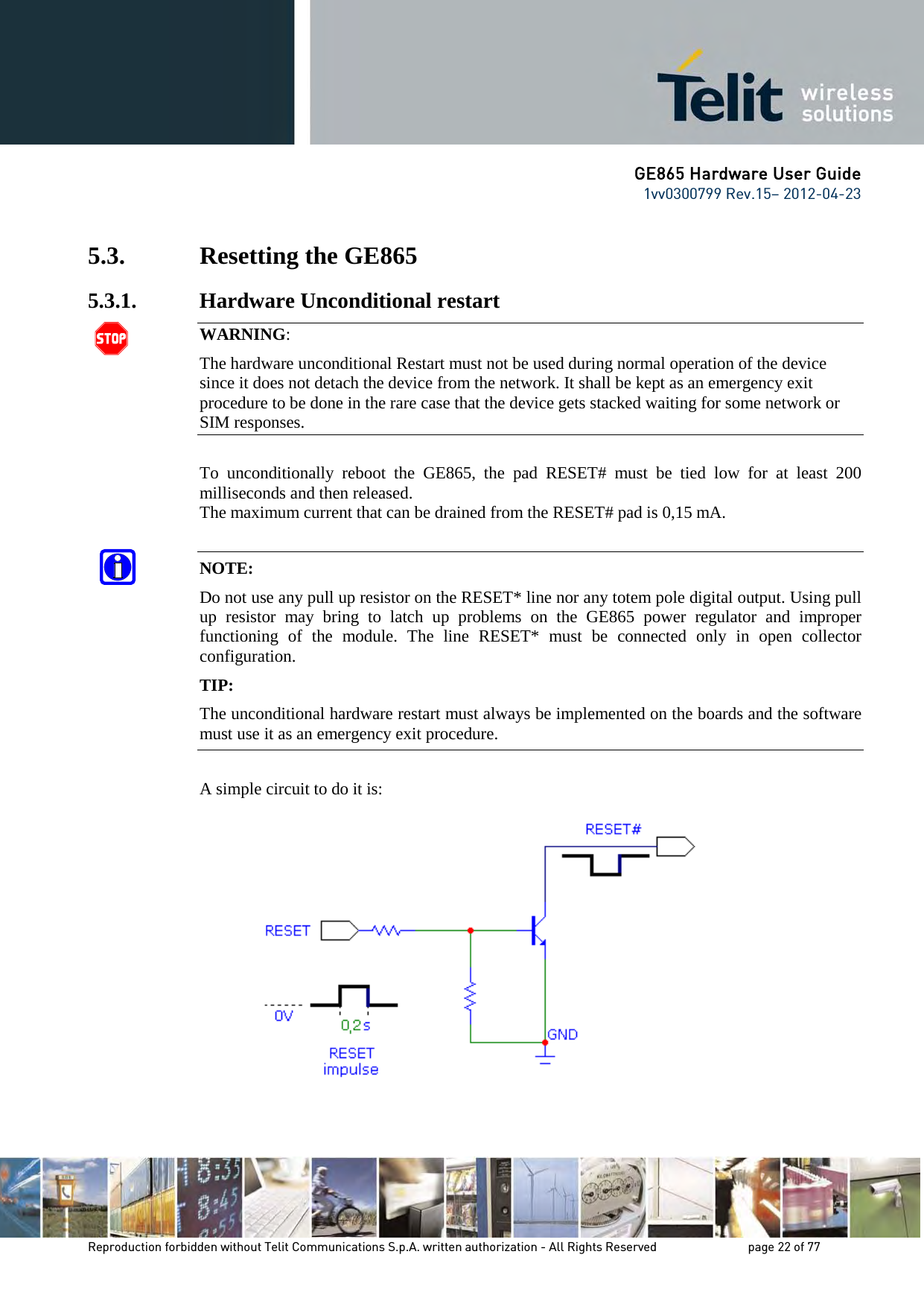GE865 Hardware User Guide 1vv0300799 Rev.15– 2012-04-23 Reproduction forbidden without Telit Communications S.p.A. written authorization - All Rights Reserved page 22 of 77 5.3. Resetting the GE865 5.3.1. Hardware Unconditional restart WARNING: The hardware unconditional Restart must not be used during normal operation of the device since it does not detach the device from the network. It shall be kept as an emergency exit procedure to be done in the rare case that the device gets stacked waiting for some network or SIM responses. To unconditionally reboot the GE865, the pad RESET# must be tied low for at least 200 milliseconds and then released. The maximum current that can be drained from the RESET# pad is 0,15 mA. NOTE: Do not use any pull up resistor on the RESET* line nor any totem pole digital output. Using pull up resistor may bring to latch up problems on the GE865 power regulator and improper functioning of the module. The line RESET* must be connected only in open collector configuration. TIP: The unconditional hardware restart must always be implemented on the boards and the software must use it as an emergency exit procedure. A simple circuit to do it is: