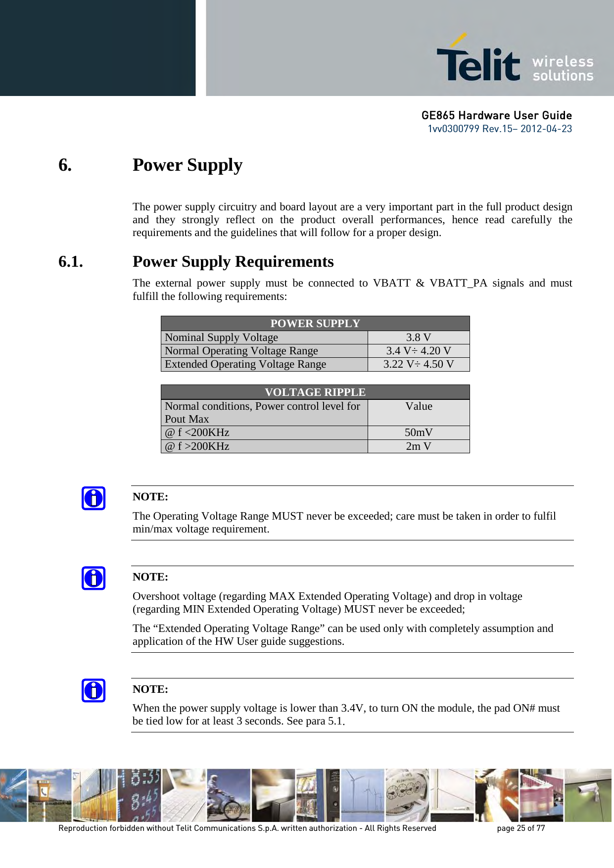 GE865 Hardware User Guide 1vv0300799 Rev.15– 2012-04-23 Reproduction forbidden without Telit Communications S.p.A. written authorization - All Rights Reserved page 25 of 77 6. Power Supply The power supply circuitry and board layout are a very important part in the full product design and they strongly reflect on the product overall performances, hence read carefully the requirements and the guidelines that will follow for a proper design. 6.1. Power Supply Requirements The external power supply must be connected to VBATT & VBATT_PA signals and must fulfill the following requirements: POWER SUPPLY Nominal Supply Voltage 3.8 V Normal Operating Voltage Range 3.4 V÷ 4.20 V Extended Operating Voltage Range 3.22 V÷ 4.50 V VOLTAGE RIPPLE Normal conditions, Power control level for Pout Max Value @ f <200KHz 50mV @ f >200KHz 2m V NOTE: The Operating Voltage Range MUST never be exceeded; care must be taken in order to fulfil min/max voltage requirement. NOTE: Overshoot voltage (regarding MAX Extended Operating Voltage) and drop in voltage (regarding MIN Extended Operating Voltage) MUST never be exceeded; The “Extended Operating Voltage Range” can be used only with completely assumption and application of the HW User guide suggestions. NOTE: When the power supply voltage is lower than 3.4V, to turn ON the module, the pad ON# must be tied low for at least 3 seconds. See para 5.1.