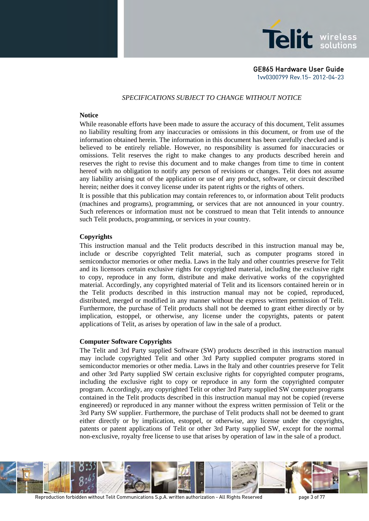 GE865 Hardware User Guide 1vv0300799 Rev.15– 2012-04-23 Reproduction forbidden without Telit Communications S.p.A. written authorization - All Rights Reserved page 3 of 77 SPECIFICATIONS SUBJECT TO CHANGE WITHOUT NOTICE Notice While reasonable efforts have been made to assure the accuracy of this document, Telit assumes no liability resulting from any inaccuracies or omissions in this document, or from use of the information obtained herein. The information in this document has been carefully checked and is believed to be entirely reliable. However, no responsibility is assumed for inaccuracies or omissions. Telit reserves the right to make changes to any products described herein and reserves the right to revise this document and to make changes from time to time in content hereof with no obligation to notify any person of revisions or changes. Telit does not assume any liability arising out of the application or use of any product, software, or circuit described herein; neither does it convey license under its patent rights or the rights of others. It is possible that this publication may contain references to, or information about Telit products (machines and programs), programming, or services that are not announced in your country. Such references or information must not be construed to mean that Telit intends to announce such Telit products, programming, or services in your country. Copyrights This instruction manual and the Telit products described in this instruction manual may be, include or describe copyrighted Telit material, such as computer programs stored in semiconductor memories or other media. Laws in the Italy and other countries preserve for Telit and its licensors certain exclusive rights for copyrighted material, including the exclusive right to copy, reproduce in any form, distribute and make derivative works of the copyrighted material. Accordingly, any copyrighted material of Telit and its licensors contained herein or in the Telit products described in this instruction manual may not be copied, reproduced, distributed, merged or modified in any manner without the express written permission of Telit. Furthermore, the purchase of Telit products shall not be deemed to grant either directly or by implication, estoppel, or otherwise, any license under the copyrights, patents or patent applications of Telit, as arises by operation of law in the sale of a product. Computer Software Copyrights The Telit and 3rd Party supplied Software (SW) products described in this instruction manual may include copyrighted Telit and other 3rd Party supplied computer programs stored in semiconductor memories or other media. Laws in the Italy and other countries preserve for Telit and other 3rd Party supplied SW certain exclusive rights for copyrighted computer programs, including the exclusive right to copy or reproduce in any form the copyrighted computer program. Accordingly, any copyrighted Telit or other 3rd Party supplied SW computer programs contained in the Telit products described in this instruction manual may not be copied (reverse engineered) or reproduced in any manner without the express written permission of Telit or the 3rd Party SW supplier. Furthermore, the purchase of Telit products shall not be deemed to grant either directly or by implication, estoppel, or otherwise, any license under the copyrights, patents or patent applications of Telit or other 3rd Party supplied SW, except for the normal non-exclusive, royalty free license to use that arises by operation of law in the sale of a product.