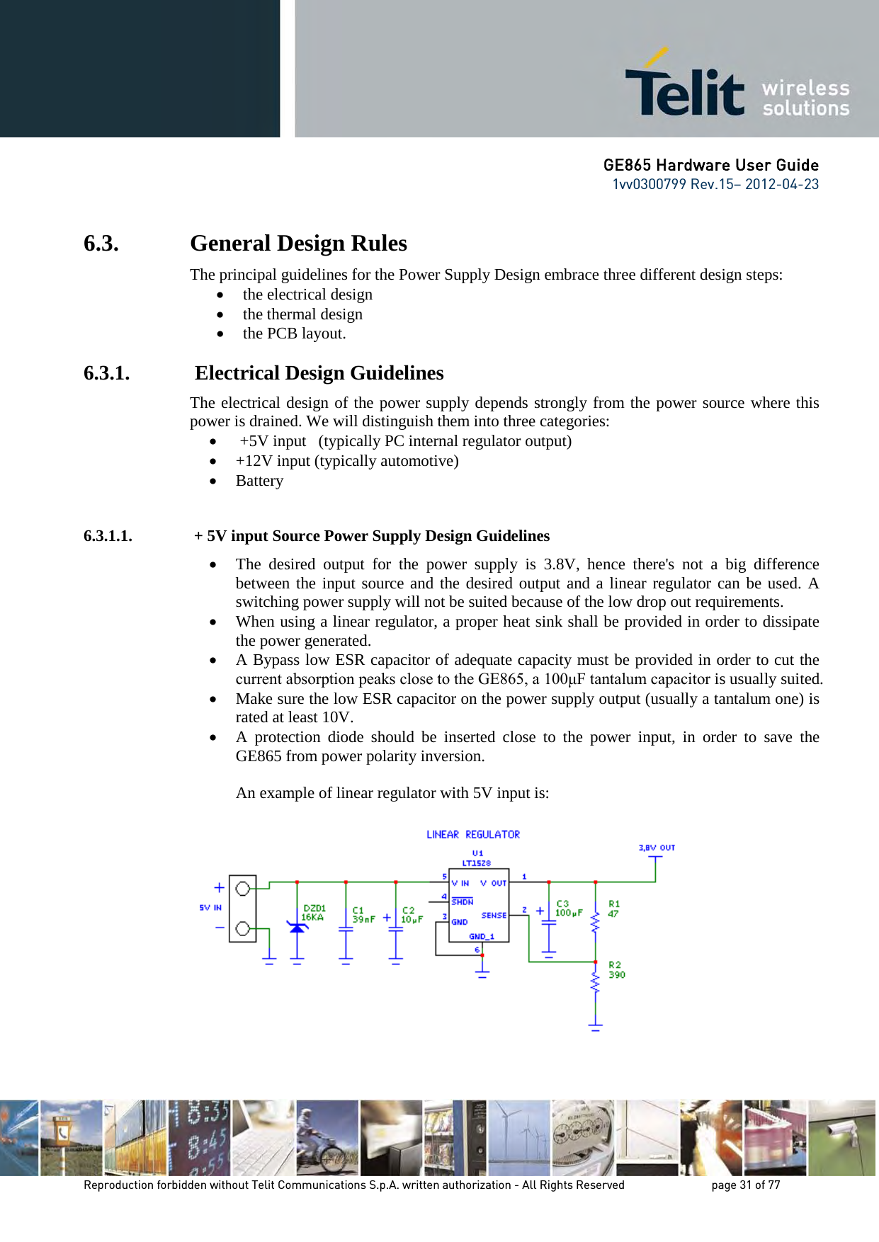 GE865 Hardware User Guide 1vv0300799 Rev.15– 2012-04-23 Reproduction forbidden without Telit Communications S.p.A. written authorization - All Rights Reserved page 31 of 77 6.3. General Design Rules The principal guidelines for the Power Supply Design embrace three different design steps: • the electrical design • the thermal design • the PCB layout. 6.3.1. Electrical Design Guidelines The electrical design of the power supply depends strongly from the power source where this power is drained. We will distinguish them into three categories: • +5V input (typically PC internal regulator output) • +12V input (typically automotive) • Battery 6.3.1.1. + 5V input Source Power Supply Design Guidelines • The desired output for the power supply is 3.8V, hence there's not a big difference between the input source and the desired output and a linear regulator can be used. A switching power supply will not be suited because of the low drop out requirements. • When using a linear regulator, a proper heat sink shall be provided in order to dissipate the power generated. • A Bypass low ESR capacitor of adequate capacity must be provided in order to cut the current absorption peaks close to the GE865, a 100μF tantalum capacitor is usually suited. • Make sure the low ESR capacitor on the power supply output (usually a tantalum one) is rated at least 10V. • A protection diode should be inserted close to the power input, in order to save the GE865 from power polarity inversion. An example of linear regulator with 5V input is: