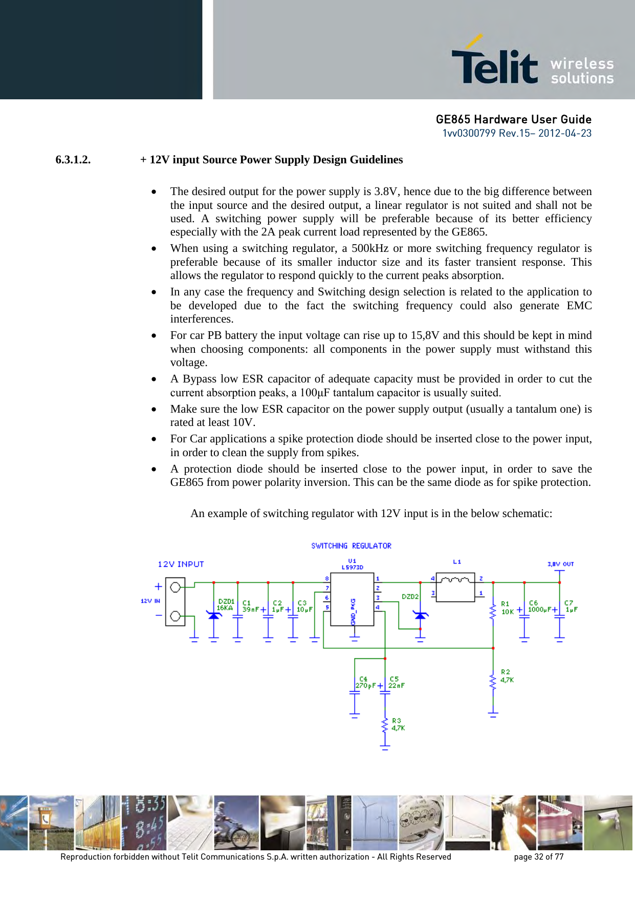 GE865 Hardware User Guide 1vv0300799 Rev.15– 2012-04-23 Reproduction forbidden without Telit Communications S.p.A. written authorization - All Rights Reserved page 32 of 77 6.3.1.2. + 12V input Source Power Supply Design Guidelines • The desired output for the power supply is 3.8V, hence due to the big difference between the input source and the desired output, a linear regulator is not suited and shall not be used. A switching power supply will be preferable because of its better efficiency especially with the 2A peak current load represented by the GE865. • When using a switching regulator, a 500kHz or more switching frequency regulator is preferable because of its smaller inductor size and its faster transient response. This allows the regulator to respond quickly to the current peaks absorption. • In any case the frequency and Switching design selection is related to the application to be developed due to the fact the switching frequency could also generate EMC interferences. • For car PB battery the input voltage can rise up to 15,8V and this should be kept in mind when choosing components: all components in the power supply must withstand this voltage. • A Bypass low ESR capacitor of adequate capacity must be provided in order to cut the current absorption peaks, a 100μF tantalum capacitor is usually suited. • Make sure the low ESR capacitor on the power supply output (usually a tantalum one) is rated at least 10V. • For Car applications a spike protection diode should be inserted close to the power input, in order to clean the supply from spikes. • A protection diode should be inserted close to the power input, in order to save the GE865 from power polarity inversion. This can be the same diode as for spike protection. An example of switching regulator with 12V input is in the below schematic: