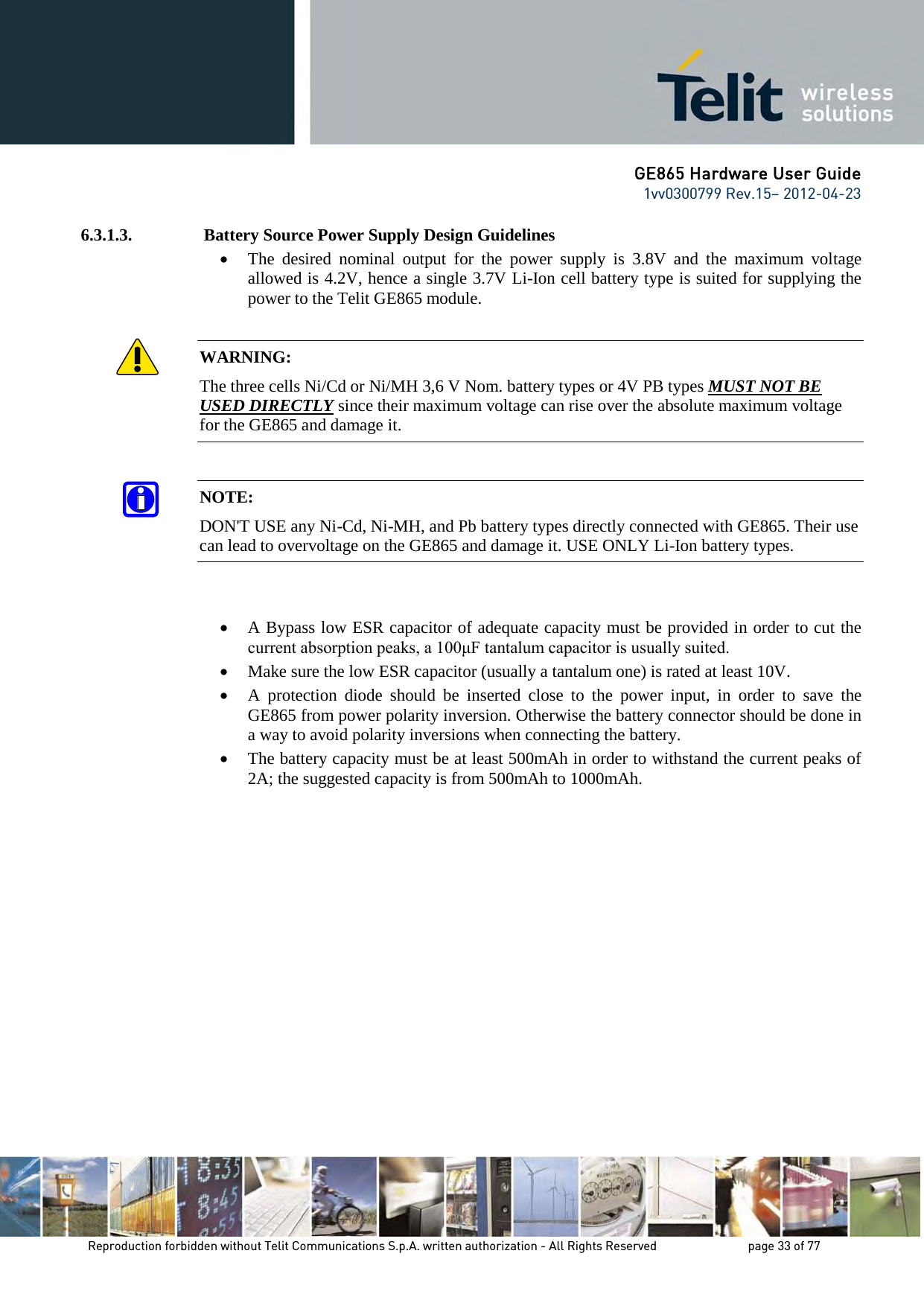 GE865 Hardware User Guide 1vv0300799 Rev.15– 2012-04-23 Reproduction forbidden without Telit Communications S.p.A. written authorization - All Rights Reserved page 33 of 77 6.3.1.3. Battery Source Power Supply Design Guidelines • The desired nominal output for the power supply is 3.8V and the maximum voltage allowed is 4.2V, hence a single 3.7V Li-Ion cell battery type is suited for supplying the power to the Telit GE865 module. WARNING: The three cells Ni/Cd or Ni/MH 3,6 V Nom. battery types or 4V PB types MUST NOT BE USED DIRECTLY since their maximum voltage can rise over the absolute maximum voltage for the GE865 and damage it. NOTE: DON'T USE any Ni-Cd, Ni-MH, and Pb battery types directly connected with GE865. Their use can lead to overvoltage on the GE865 and damage it. USE ONLY Li-Ion battery types. • A Bypass low ESR capacitor of adequate capacity must be provided in order to cut the current absorption peaks, a 100μF tantalum capacitor is usually suited. • Make sure the low ESR capacitor (usually a tantalum one) is rated at least 10V. • A protection diode should be inserted close to the power input, in order to save the GE865 from power polarity inversion. Otherwise the battery connector should be done in a way to avoid polarity inversions when connecting the battery. • The battery capacity must be at least 500mAh in order to withstand the current peaks of 2A; the suggested capacity is from 500mAh to 1000mAh.