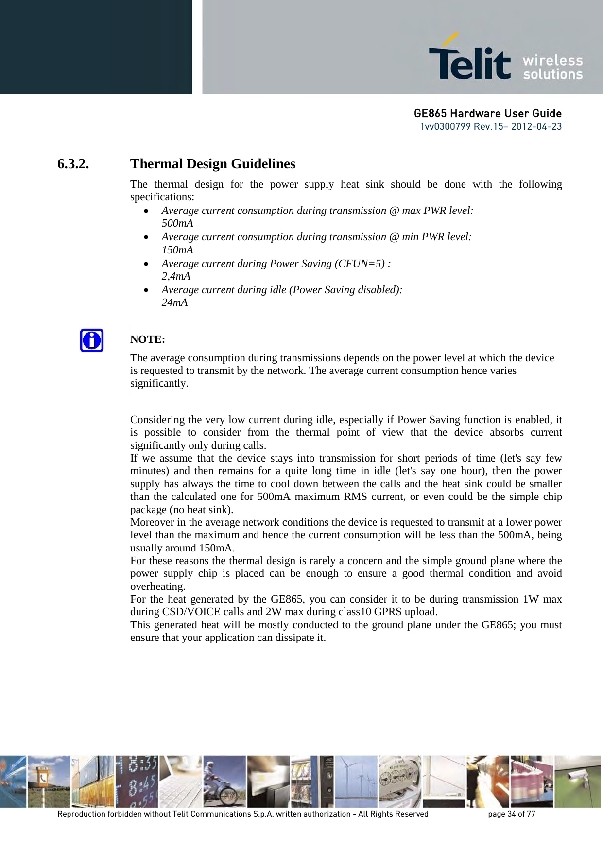 GE865 Hardware User Guide 1vv0300799 Rev.15– 2012-04-23 Reproduction forbidden without Telit Communications S.p.A. written authorization - All Rights Reserved page 34 of 77 6.3.2. Thermal Design Guidelines The thermal design for the power supply heat sink should be done with the following specifications: • Average current consumption during transmission @ max PWR level: 500mA • Average current consumption during transmission @ min PWR level: 150mA • Average current during Power Saving (CFUN=5) : 2,4mA • Average current during idle (Power Saving disabled): 24mA NOTE: The average consumption during transmissions depends on the power level at which the device is requested to transmit by the network. The average current consumption hence varies significantly. Considering the very low current during idle, especially if Power Saving function is enabled, it is possible to consider from the thermal point of view that the device absorbs current significantly only during calls. If we assume that the device stays into transmission for short periods of time (let's say few minutes) and then remains for a quite long time in idle (let's say one hour), then the power supply has always the time to cool down between the calls and the heat sink could be smaller than the calculated one for 500mA maximum RMS current, or even could be the simple chip package (no heat sink). Moreover in the average network conditions the device is requested to transmit at a lower power level than the maximum and hence the current consumption will be less than the 500mA, being usually around 150mA. For these reasons the thermal design is rarely a concern and the simple ground plane where the power supply chip is placed can be enough to ensure a good thermal condition and avoid overheating. For the heat generated by the GE865, you can consider it to be during transmission 1W max during CSD/VOICE calls and 2W max during class10 GPRS upload. This generated heat will be mostly conducted to the ground plane under the GE865; you must ensure that your application can dissipate it.