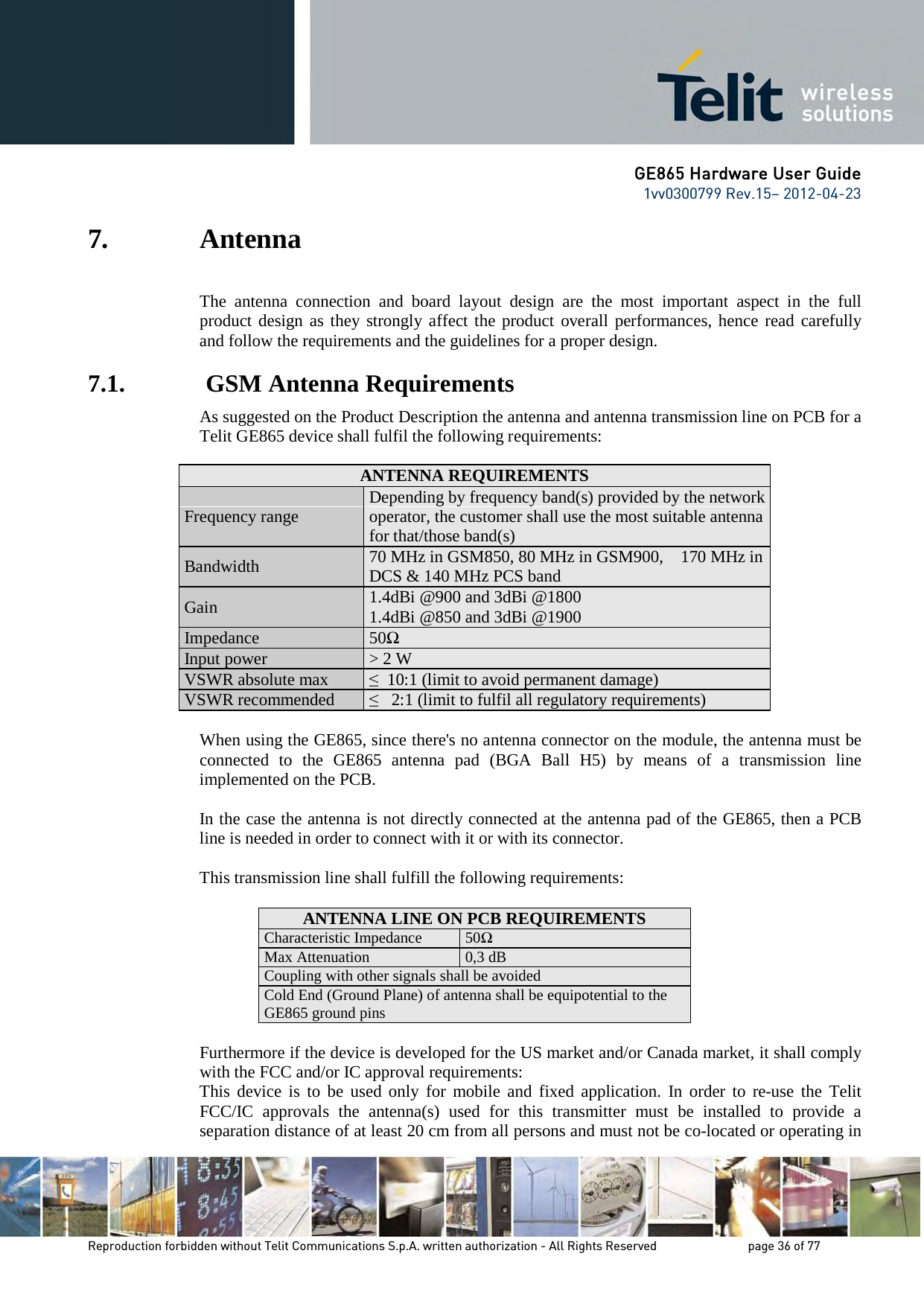 GE865 Hardware User Guide 1vv0300799 Rev.15– 2012-04-23 Reproduction forbidden without Telit Communications S.p.A. written authorization - All Rights Reserved page 36 of 77 7. Antenna The antenna connection and board layout design are the most important aspect in the full product design as they strongly affect the product overall performances, hence read carefully and follow the requirements and the guidelines for a proper design. 7.1. GSM Antenna Requirements As suggested on the Product Description the antenna and antenna transmission line on PCB for a Telit GE865 device shall fulfil the following requirements: ANTENNA REQUIREMENTS Frequency range Depending by frequency band(s) provided by the network operator, the customer shall use the most suitable antenna for that/those band(s) Bandwidth 70 MHz in GSM850, 80 MHz in GSM900, 170 MHz in DCS & 140 MHz PCS band Gain 1.4dBi @900 and 3dBi @1800 1.4dBi @850 and 3dBi @1900 Impedance 50Ω Input power > 2 W VSWR absolute max ≤ 10:1 (limit to avoid permanent damage) VSWR recommended ≤ 2:1 (limit to fulfil all regulatory requirements) When using the GE865, since there's no antenna connector on the module, the antenna must be connected to the GE865 antenna pad (BGA Ball H5) by means of a transmission line implemented on the PCB. In the case the antenna is not directly connected at the antenna pad of the GE865, then a PCB line is needed in order to connect with it or with its connector. This transmission line shall fulfill the following requirements: ANTENNA LINE ON PCB REQUIREMENTS Characteristic Impedance 50Ω Max Attenuation 0,3 dB Coupling with other signals shall be avoided Cold End (Ground Plane) of antenna shall be equipotential to the GE865 ground pins Furthermore if the device is developed for the US market and/or Canada market, it shall comply with the FCC and/or IC approval requirements: This device is to be used only for mobile and fixed application. In order to re-use the Telit FCC/IC approvals the antenna(s) used for this transmitter must be installed to provide a separation distance of at least 20 cm from all persons and must not be co-located or operating in