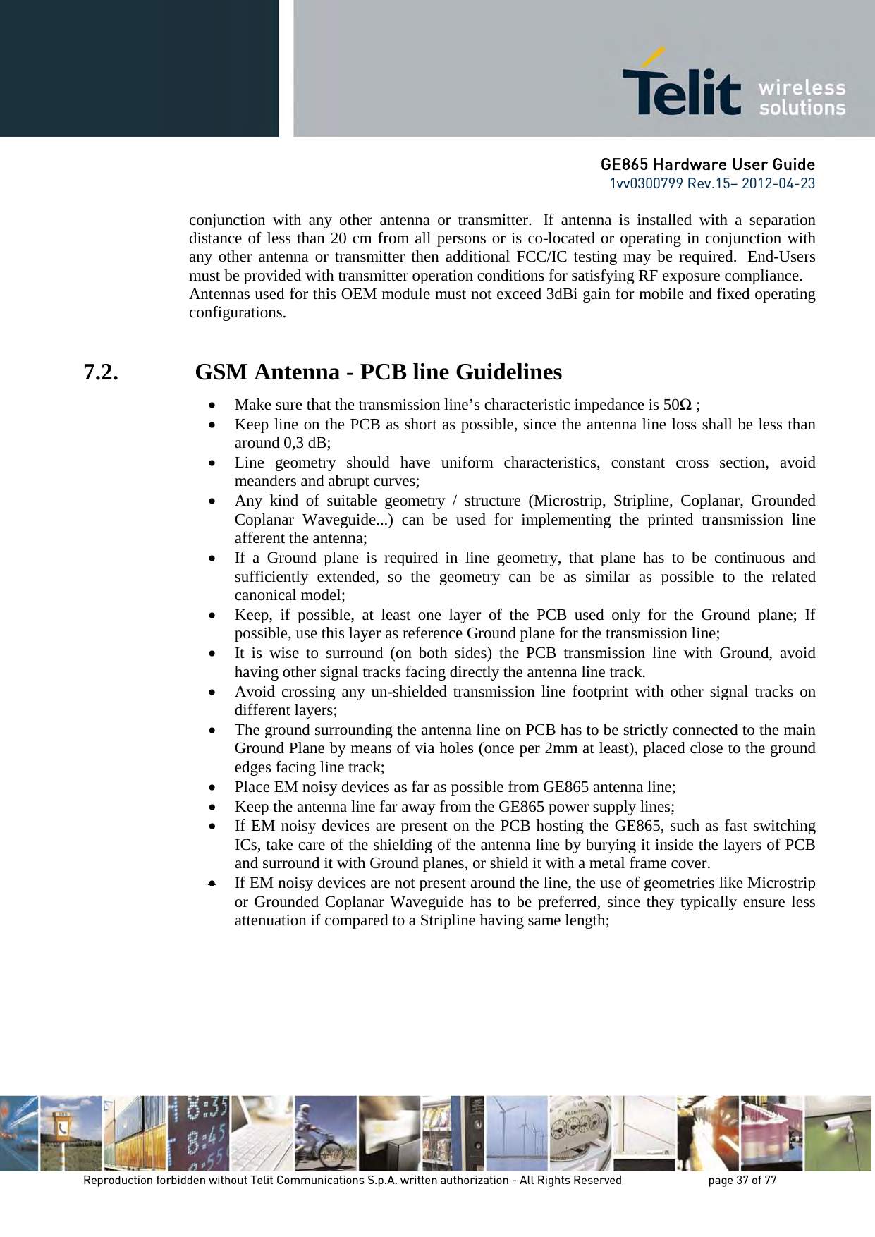 GE865 Hardware User Guide 1vv0300799 Rev.15– 2012-04-23 Reproduction forbidden without Telit Communications S.p.A. written authorization - All Rights Reserved page 37 of 77 conjunction with any other antenna or transmitter. If antenna is installed with a separation distance of less than 20 cm from all persons or is co-located or operating in conjunction with any other antenna or transmitter then additional FCC/IC testing may be required. End-Users must be provided with transmitter operation conditions for satisfying RF exposure compliance. Antennas used for this OEM module must not exceed 3dBi gain for mobile and fixed operating configurations. 7.2. GSM Antenna - PCB line Guidelines • Make sure that the transmission line’s characteristic impedance is 50Ω ; • Keep line on the PCB as short as possible, since the antenna line loss shall be less than around 0,3 dB; • Line geometry should have uniform characteristics, constant cross section, avoid meanders and abrupt curves; • Any kind of suitable geometry / structure (Microstrip, Stripline, Coplanar, Grounded Coplanar Waveguide...) can be used for implementing the printed transmission line afferent the antenna; • If a Ground plane is required in line geometry, that plane has to be continuous and sufficiently extended, so the geometry can be as similar as possible to the related canonical model; • Keep, if possible, at least one layer of the PCB used only for the Ground plane; If possible, use this layer as reference Ground plane for the transmission line; • It is wise to surround (on both sides) the PCB transmission line with Ground, avoid having other signal tracks facing directly the antenna line track. • Avoid crossing any un-shielded transmission line footprint with other signal tracks on different layers; • The ground surrounding the antenna line on PCB has to be strictly connected to the main Ground Plane by means of via holes (once per 2mm at least), placed close to the ground edges facing line track; • Place EM noisy devices as far as possible from GE865 antenna line; • Keep the antenna line far away from the GE865 power supply lines; • If EM noisy devices are present on the PCB hosting the GE865, such as fast switching ICs, take care of the shielding of the antenna line by burying it inside the layers of PCB and surround it with Ground planes, or shield it with a metal frame cover. • If EM noisy devices are not present around the line, the use of geometries like Microstrip or Grounded Coplanar Waveguide has to be preferred, since they typically ensure less attenuation if compared to a Stripline having same length;