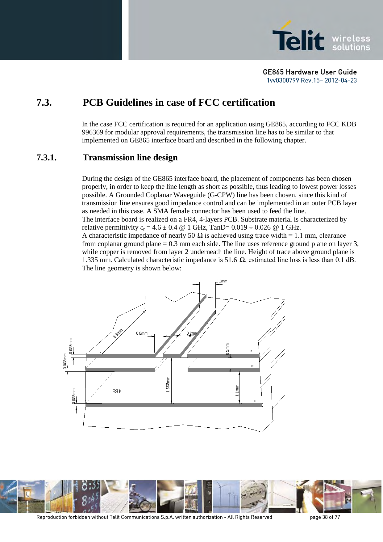 GE865 Hardware User Guide 1vv0300799 Rev.15– 2012-04-23 Reproduction forbidden without Telit Communications S.p.A. written authorization - All Rights Reserved page 38 of 77 7.3. PCB Guidelines in case of FCC certification In the case FCC certification is required for an application using GE865, according to FCC KDB 996369 for modular approval requirements, the transmission line has to be similar to that implemented on GE865 interface board and described in the following chapter. 7.3.1. Transmission line design During the design of the GE865 interface board, the placement of components has been chosen properly, in order to keep the line length as short as possible, thus leading to lowest power losses possible. A Grounded Coplanar Waveguide (G-CPW) line has been chosen, since this kind of transmission line ensures good impedance control and can be implemented in an outer PCB layer as needed in this case. A SMA female connector has been used to feed the line. The interface board is realized on a FR4, 4-layers PCB. Substrate material is characterized by relative permittivity εr = 4.6 ± 0.4 @ 1 GHz, TanD= 0.019 ÷ 0.026 @ 1 GHz. A characteristic impedance of nearly 50 Ω is achieved using trace width = 1.1 mm, clearance from coplanar ground plane = 0.3 mm each side. The line uses reference ground plane on layer 3, while copper is removed from layer 2 underneath the line. Height of trace above ground plane is 1.335 mm. Calculated characteristic impedance is 51.6 Ω, estimated line loss is less than 0.1 dB. The line geometry is shown below: 0 . 3 mm0. 035 mm0 . 3 mm6 . 2 mmF R40. 035 mm0. 035 mm1. 335 mm0. 2 mm1. 1 mmL3L2L11 . 1 mm
