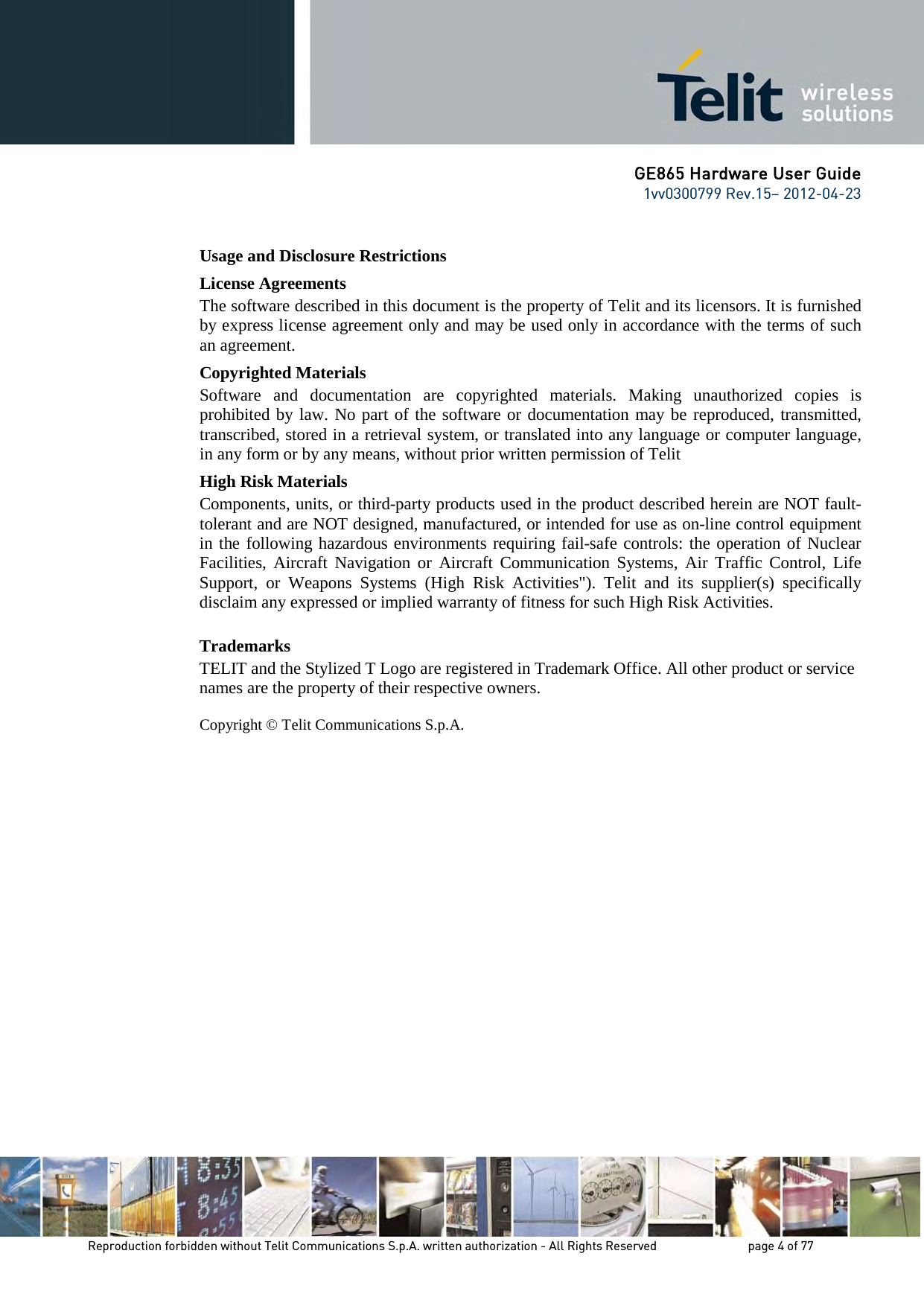 GE865 Hardware User Guide 1vv0300799 Rev.15– 2012-04-23 Reproduction forbidden without Telit Communications S.p.A. written authorization - All Rights Reserved page 4 of 77 Usage and Disclosure Restrictions License Agreements The software described in this document is the property of Telit and its licensors. It is furnished by express license agreement only and may be used only in accordance with the terms of such an agreement. Copyrighted Materials Software and documentation are copyrighted materials. Making unauthorized copies is prohibited by law. No part of the software or documentation may be reproduced, transmitted, transcribed, stored in a retrieval system, or translated into any language or computer language, in any form or by any means, without prior written permission of Telit High Risk Materials Components, units, or third-party products used in the product described herein are NOT fault-tolerant and are NOT designed, manufactured, or intended for use as on-line control equipment in the following hazardous environments requiring fail-safe controls: the operation of Nuclear Facilities, Aircraft Navigation or Aircraft Communication Systems, Air Traffic Control, Life Support, or Weapons Systems (High Risk Activities"). Telit and its supplier(s) specifically disclaim any expressed or implied warranty of fitness for such High Risk Activities. Trademarks TELIT and the Stylized T Logo are registered in Trademark Office. All other product or service names are the property of their respective owners. Copyright © Telit Communications S.p.A.