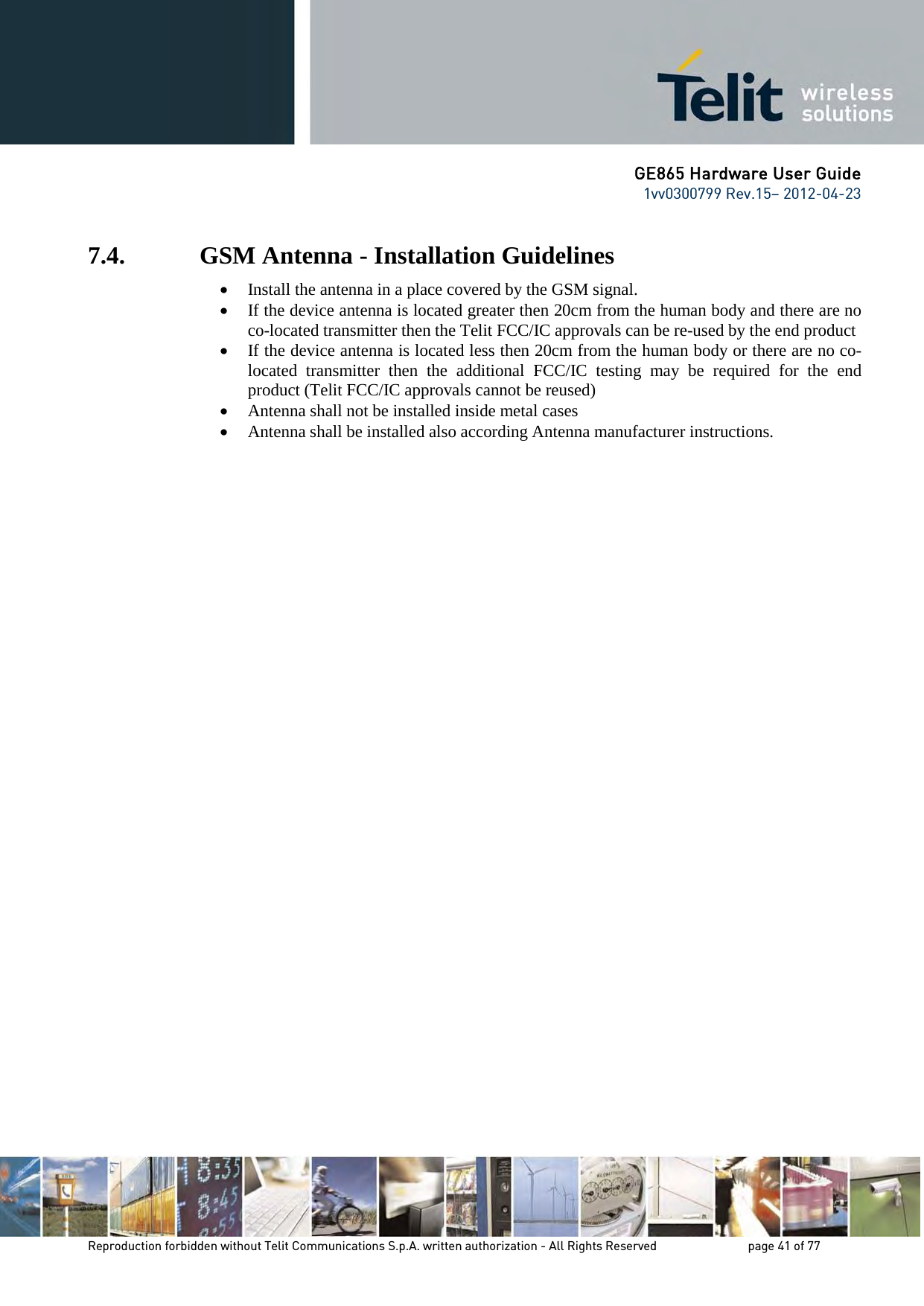 GE865 Hardware User Guide 1vv0300799 Rev.15– 2012-04-23 Reproduction forbidden without Telit Communications S.p.A. written authorization - All Rights Reserved page 41 of 77 7.4. GSM Antenna - Installation Guidelines • Install the antenna in a place covered by the GSM signal. • If the device antenna is located greater then 20cm from the human body and there are no co-located transmitter then the Telit FCC/IC approvals can be re-used by the end product • If the device antenna is located less then 20cm from the human body or there are no co-located transmitter then the additional FCC/IC testing may be required for the end product (Telit FCC/IC approvals cannot be reused) • Antenna shall not be installed inside metal cases • Antenna shall be installed also according Antenna manufacturer instructions.