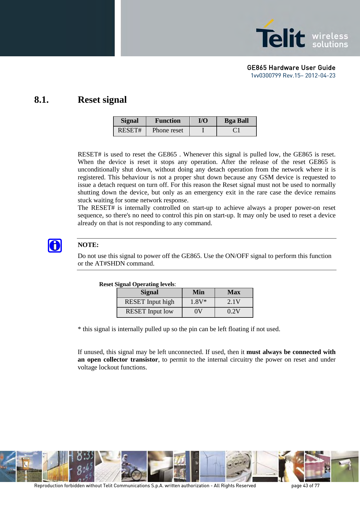 GE865 Hardware User Guide 1vv0300799 Rev.15– 2012-04-23 Reproduction forbidden without Telit Communications S.p.A. written authorization - All Rights Reserved page 43 of 77 8.1. Reset signal Signal Function I/O Bga Ball RESET# Phone reset I C1 RESET# is used to reset the GE865 . Whenever this signal is pulled low, the GE865 is reset. When the device is reset it stops any operation. After the release of the reset GE865 is unconditionally shut down, without doing any detach operation from the network where it is registered. This behaviour is not a proper shut down because any GSM device is requested to issue a detach request on turn off. For this reason the Reset signal must not be used to normally shutting down the device, but only as an emergency exit in the rare case the device remains stuck waiting for some network response. The RESET# is internally controlled on start-up to achieve always a proper power-on reset sequence, so there's no need to control this pin on start-up. It may only be used to reset a device already on that is not responding to any command. NOTE: Do not use this signal to power off the GE865. Use the ON/OFF signal to perform this function or the AT#SHDN command. Reset Signal Operating levels: Signal Min Max RESET Input high 1.8V* 2.1V RESET Input low 0V 0.2V * this signal is internally pulled up so the pin can be left floating if not used. If unused, this signal may be left unconnected. If used, then it must always be connected with an open collector transistor, to permit to the internal circuitry the power on reset and under voltage lockout functions.