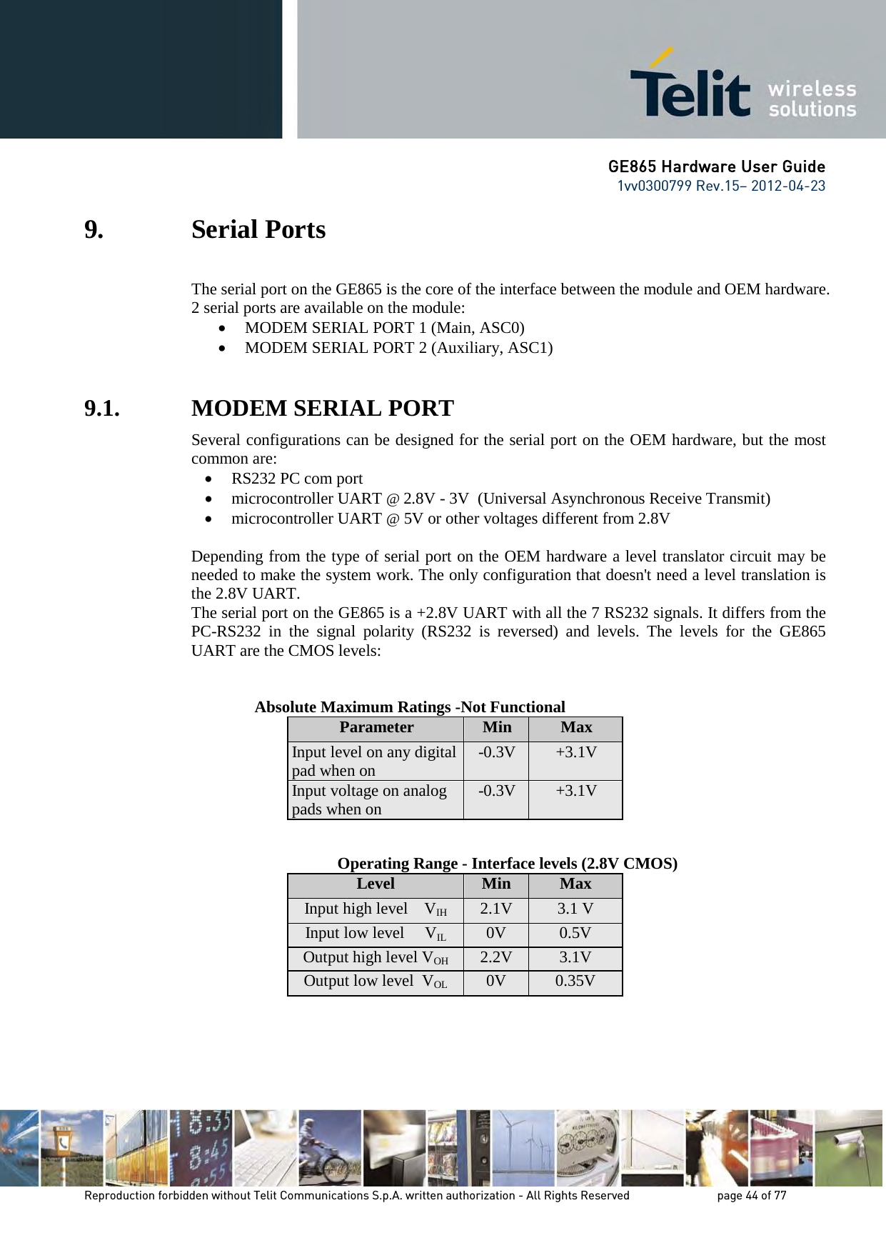 GE865 Hardware User Guide 1vv0300799 Rev.15– 2012-04-23 Reproduction forbidden without Telit Communications S.p.A. written authorization - All Rights Reserved page 44 of 77 9. Serial Ports The serial port on the GE865 is the core of the interface between the module and OEM hardware. 2 serial ports are available on the module: • MODEM SERIAL PORT 1 (Main, ASC0) • MODEM SERIAL PORT 2 (Auxiliary, ASC1) 9.1. MODEM SERIAL PORT Several configurations can be designed for the serial port on the OEM hardware, but the most common are: • RS232 PC com port • microcontroller UART @ 2.8V - 3V (Universal Asynchronous Receive Transmit) • microcontroller UART @ 5V or other voltages different from 2.8V Depending from the type of serial port on the OEM hardware a level translator circuit may be needed to make the system work. The only configuration that doesn't need a level translation is the 2.8V UART. The serial port on the GE865 is a +2.8V UART with all the 7 RS232 signals. It differs from the PC-RS232 in the signal polarity (RS232 is reversed) and levels. The levels for the GE865 UART are the CMOS levels: Absolute Maximum Ratings -Not Functional Parameter Min Max Input level on any digital pad when on -0.3V +3.1V Input voltage on analog pads when on -0.3V +3.1V Operating Range - Interface levels (2.8V CMOS) Level Min Max Input high level VIH 2.1V 3.1 V Input low level VIL 0V 0.5V Output high level VOH 2.2V 3.1V Output low level VOL 0V 0.35V