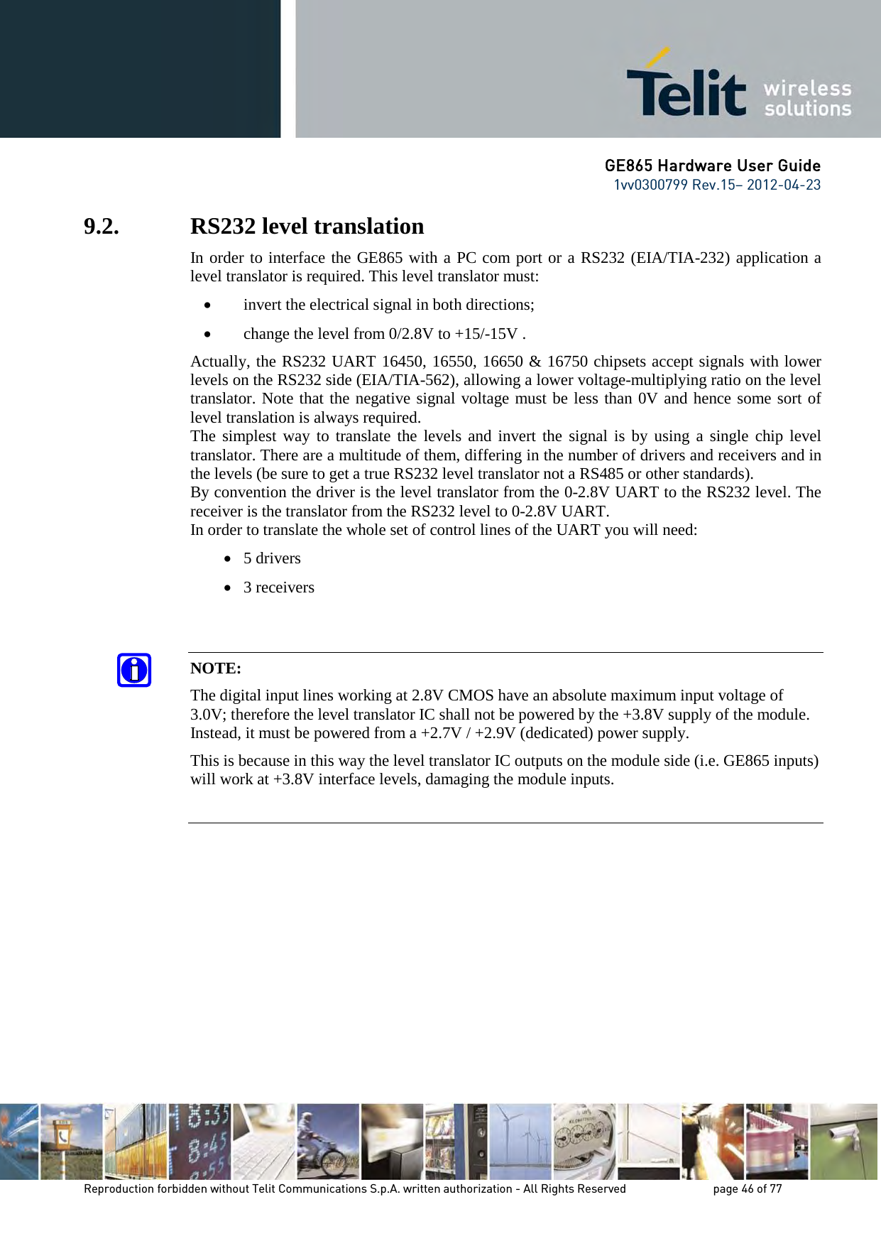 GE865 Hardware User Guide 1vv0300799 Rev.15– 2012-04-23 Reproduction forbidden without Telit Communications S.p.A. written authorization - All Rights Reserved page 46 of 77 9.2. RS232 level translation In order to interface the GE865 with a PC com port or a RS232 (EIA/TIA-232) application a level translator is required. This level translator must: • invert the electrical signal in both directions; • change the level from 0/2.8V to +15/-15V . Actually, the RS232 UART 16450, 16550, 16650 & 16750 chipsets accept signals with lower levels on the RS232 side (EIA/TIA-562), allowing a lower voltage-multiplying ratio on the level translator. Note that the negative signal voltage must be less than 0V and hence some sort of level translation is always required. The simplest way to translate the levels and invert the signal is by using a single chip level translator. There are a multitude of them, differing in the number of drivers and receivers and in the levels (be sure to get a true RS232 level translator not a RS485 or other standards). By convention the driver is the level translator from the 0-2.8V UART to the RS232 level. The receiver is the translator from the RS232 level to 0-2.8V UART. In order to translate the whole set of control lines of the UART you will need: • 5 drivers • 3 receivers NOTE: The digital input lines working at 2.8V CMOS have an absolute maximum input voltage of 3.0V; therefore the level translator IC shall not be powered by the +3.8V supply of the module. Instead, it must be powered from a +2.7V / +2.9V (dedicated) power supply. This is because in this way the level translator IC outputs on the module side (i.e. GE865 inputs) will work at +3.8V interface levels, damaging the module inputs.